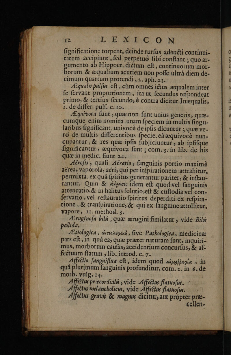                I2 ΤΕ ΟΕ ΟΝ fignificatione torpent, deinde rurfus adau&amp;i continui- tatem accipiunt , fed perpetuo (ibi conftant ; quo ar- gumento ab Hippocr. dictum eft, continuorum mor- borum &amp; aequalium acutiem non poffe ultrà diem de- cimum quartum protendi , 2. aph. 23. ZEqualn pulfus eft , cüóm omnes i&amp;us aequalem inter fe fervant proportionem , ita ut fecundus refpondeat primo, &amp; tertius fecundo; é contra dicitur Inzqualis; 1. de differ. pulf. c. το. /Equivoca funt ; qua non funt unius generis , quae- cumque enim nomina unam fpeciem in multis fingu- laribus fignificant, univocé de ipfis dicuntur ; quae ve- ro de multis differentibus fpecie, eá aequivocé nun- cupantur , &amp; res qua ipfis fubjiciuntur ; ab ipfifque fignificantur ; aequivoca funt ; com. 3. in lib. de his qua 1n medic. fiunt. 24. Aérofis , quafi Aératio fanguinis portio maximé aérea» vaporofa, aeri; qui per infpirationem attrahitur, permixta, ex quá fpiritus generantur pariter, &amp; inftau- rantur. Quin &amp; e&amp;e«ess 1dem eft quod vel fanguinis attenuatio,&amp; in halitus folutio;eft &amp; cuftodia vel con- fervatio , vel reflauratio fpiritus deperditi ex refpira- tione , &amp; tranfpiratione, &amp; qui ex fanguine attollitur, vapore, rr. method. 2. /Eruginofa bila , quae aerugini fimilatur ; vide Bil pallida, /Etiologica , ὠιτιολορεκὴ, five. Patbologica, medicinae pars eft, in quá ea; quae praeter naturam fünt, inquiri- mus, morborum caufas; accidentium concurfus; &amp; af- AAffe&amp;tio fanguiflua eft , idem quod αὐμοῤῥαγία . in quá plurimum fanguinis profunditur, com. 2. in é. de morb. vulg. 14. Affettu preecordialn , vide -Affe&amp;us flatuofus.. Affectus melancholicw , vide Affe&amp;w flatuofm. Affe&amp;ius gravi &amp; magnis dicitur, aut propter ra Ccelene 
