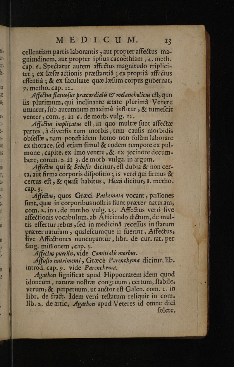    MEDICU M. 13 cellentiam partis laborantis ; aut propter affe&amp;us ma- gnitudinem, aut propter ipfius cacoethiam , 4. meth. cap. 6. Spe&amp;atur autem affectus magnitudo triplici- ter ; ex loefze aCtionis praeftantiá ; ex propriá affectus effentiá ; &amp; ex facultate qua laefüm corpus gubernat, 7. metho. cap. r2. Affettim flatuofus precordials (Θ᾽ melancbolicis eft, quo iis plurimum, qui inclinante aetate plurima Venere utuntur, fub autumnum maxime inflitur ; &amp; tumefcit Affe. implicats eft, in quo: multz funt affe&amp;tae partes , à diverfis tum morbis, tum caufis niorbidis obfeffae ; nam. poteftidem homo non folàm laborare ex thorace, fed etiam fimul &amp; eodem tempore ex pul- mone , capite, ex imo ventre ; ὅζ. ex jecinore decum- bere, comm. 2. in 3. de morb. vulga. in argum. Affc&amp;ius qui ὃς Scbefis dicitur; eft dubia &amp; non cer- ta; aut firma corporis difpofitio ; is vero qui firmus &amp; Affectus, quos. Graeci. Patbemata vocant , paffiones funt, quae in corporibus noftris fiunt praeter naturam, com. 2.ini.de morbo vulg.»5. Affe&amp;us vero five affe&amp;ionis vocabulum, ab A fficiendo dictum, de mul- tis effertur rebus ;fed in medicinà receffus in ftatum praeter naturam » qualefcumque 1i fuerint , Affectus; five Affe&amp;iones nuncupantur , libr. de cur. rat. per fang. miffionem ,cap. 3. Affe&amp;hu puerilis, vide Comitiali morbus. Áffufio nutrimemi , Graecé. Parenchyma dicitur, lib. introd. cap. s. vide Parenchbyma. Agatbon fignificat apud Hippocratem idem quod idoneum , naturae noftra. congruum ; certum, ftabile; verum; &amp; perpetuum, ut au&amp;or eft Galen. com. 2. in libr. de fract. Idem vero teftatum reliquit in com. lib, 2. deartic, .4garbon apud Veteres id omne dici folere; 