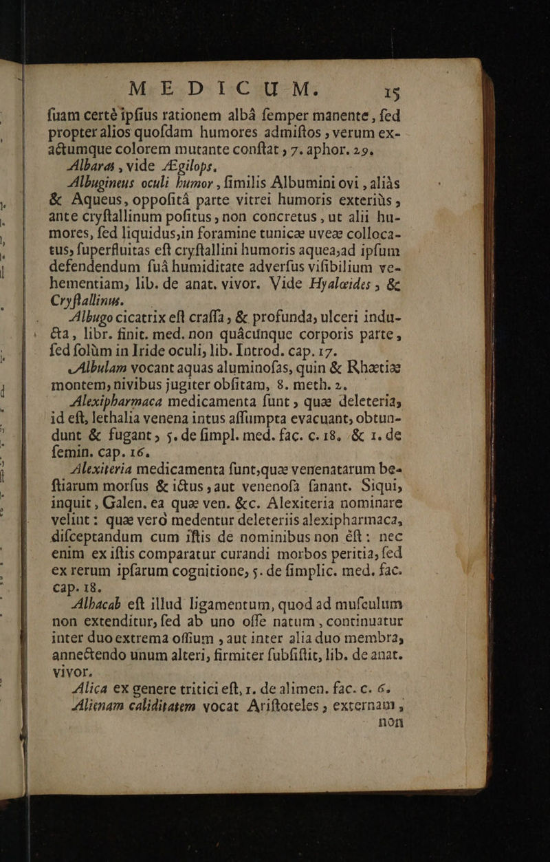    MrE.D- I:CitI-M; 15 fuam certé ipfius rationem albá femper manente , fed propter alios quofdam humores admiftos ; verum ex- aé&amp;tumque colorem mutante conftat ; 7. aphor. 29. Albarai , vide /£gilops. Albugineus oculi bumor , fimilis Albumini ovi , aliàs &amp; Aqueus, oppofità parte vitrei humoris exteriüs ; ante cryftallinum pofitus ; non concretus , ut alii hu- mores, fed liquidus;in foramine tunicae uveae colloca- tus, fuperfluitas eft cryftallini humoris aquea;ad ipfum defendendum fuá humiditate adverfus vifibilium ve- hementiam; lib. de anat. vivor. Vide Hyalaides 5 ὃς Cryflallins. — -Albugo cicatrix efl craffa ; &amp; profunda; ulceri indu- &amp;a, libr. finit. med. non quácunque corporis parte , fed folüm in Iride oculi, lib. Introd. cap. 17. vAlbulam vocant aquas aluminofas, quin &amp; Rhaetiae montem, nivibus jugiter obfitam, 8. meth. 2. ἢ Alexipbarmaca medicamenta funt ; quae deleteri2; id eft, lethalia venena intus affumpta evacuant; obtua- dunt &amp; fugant ; 5. de fimpl. med. fac. c. 18. ὃς 1. de femin. cap. 16. Alexiteria medicamenta funt;quae venenatarum be- füiarum morfus &amp; i&amp;us ; aut venenofa fanant. Siqui, inquit , Galen. ea qua ven. &amp;c. Alexiteria nominare velint : qua? vero medentur deleteriis alexipharmaca, difceptandum cum 1ftis de nominibus non éft : nec enim ex iftis comparatur curandi morbos peritia; fed ex rerum ipfarum cognitione; 5. de fimplic. med. fac. Cap. 18. Albacab eft illud ljgamentum, quod ad mufculum non extenditur, fed ab uno offe natum , continuatur inter duo extrema offium 9 aut inter alia duo membra; annectendo unum alteri, firmiter fubfiflic, lib. de anat. vivor. lica ex genere tritici eft, 1. de alimen. fac. c. 6. JAlienam caliditatem vocat. Ariftoteles ; externam , non