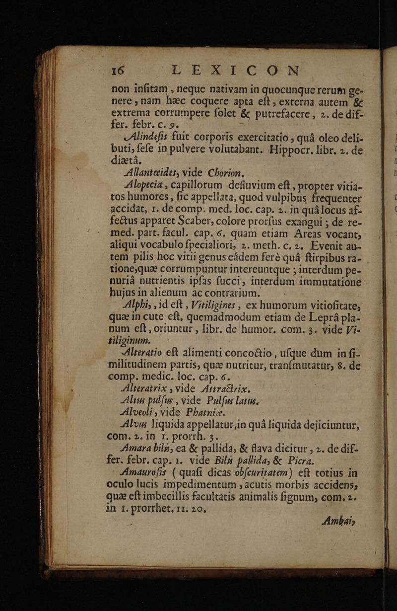            τὰ L ἘΓ Ο QUN non infitam , neque nativam in quocunque rerum ge- nere, nam hac coquere apta eft , externa autem &amp; extrema corrumpere folet &amp; putrefacere, 2. de dif- fer. febr. c. 9. vAlindefis fuit corporis exercitatio » quà oleo deli- buti; fefe in pulvere volutabant. Hippocr. libr. 2. de diaetá. Allanteides, vide | Cborion. Alopecia , capillorum. defluvium eft , propter vitia- tos humores , fic appellata, quod vulpibus frequenter accidat, 1. de comp. med. loc. cap. 2. in quálocus af- fe&amp;us apparet Scaber, colore prorfus exangui ; de re- med. part. facul. cap. 6. quam etiam Areas vocant; aliqui vocabulo fpecialiori, 2. meth. c. 2. Evenit au- tem pilis hoc vitii genus eádem feré quá flirpibus ra- tione;qua corrumpuntur intereuntque ; interdum pe- nuriáà nutrientis ipfas fucci, interdum immutatione hujus in alienum ac contrarium. Alphi, ,id eft , Vitiligines , ex humorum vitiofitate, qua in cute eft, quemadmodum etiam de Leprá pla- num eft, oriuntur , libr. de humor. com. 3. vide J/i- tiliginum. | Alteratio eft alimenti conco&amp;tio , ufque dum in fi- militudinem partis, qua nutritur, tranfmutatur; 8. de comp. imedic. loc. cap. 6. Alteratrix , vide Attrattrix. Altis pulfus , vide Pulfus latim. -Alveoli , vide Pbatnic. Alvus liquida appellatur,in quá liquida dejiciuntur, com. 2. in r. prorrh. 3. Amara bili, ea &amp; pallida, &amp; flava dicitur 5 2. de dif- fer. febr. cap. 1. vide Bil&amp; pallida, &amp; Picra. Amaurofis ( quafi dicas obfcuritatem) eft totius in oculo lucis impedimentum ; acutis morbis accidens; qua eft imbecillis facultatis animalis figaum; com. 2. in r. prorrhet. 11. 20. | Ambai;                                              