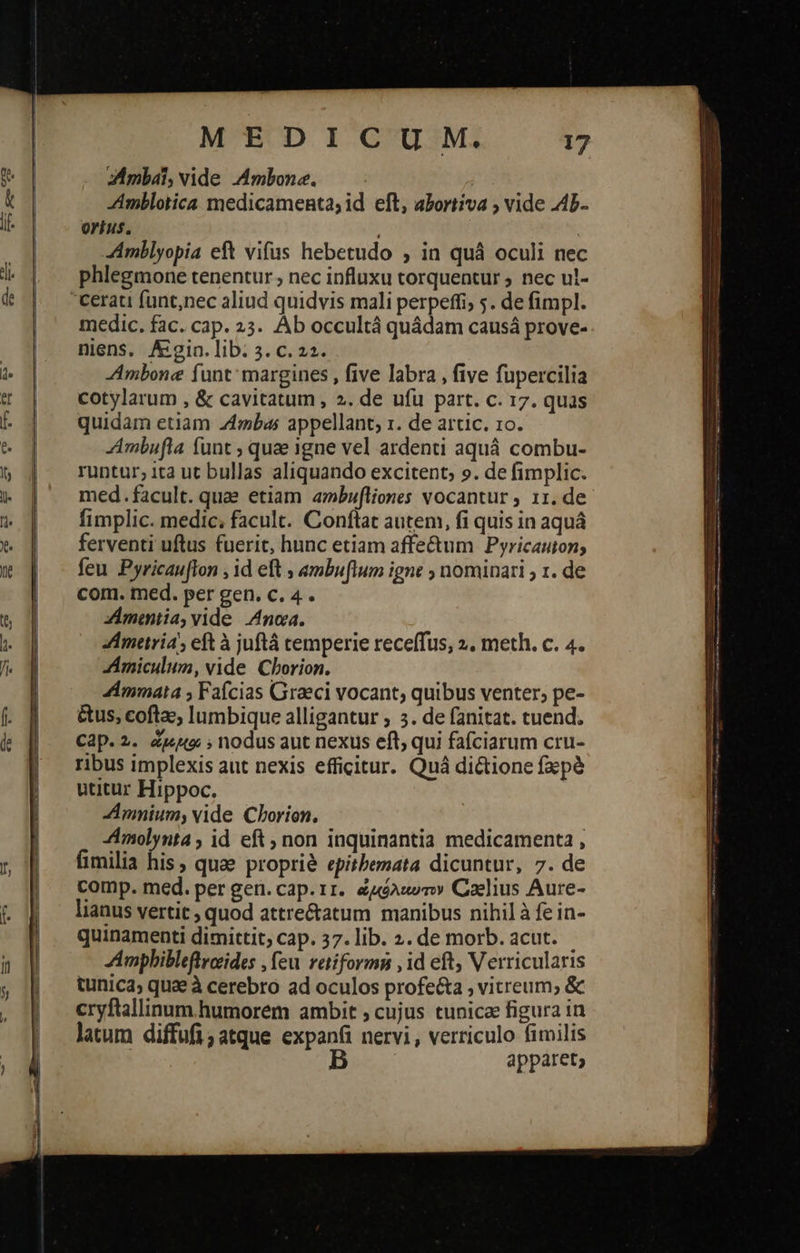   MEDICUM. 17 zAmbaái, vide .Ambone. Amblotica medicamenta; id eft, abortiva ; vide .A4b- ortus. | Amblyopia eft vifus hebetudo , in quà oculi nec phlegmone tenentur ; nec influxu torquentur ; nec ul- medic. fac. cap. 23. Àb occultá quádam causá prove- niens. Aigin. lib. 3. c. 22. Ambone funt: margines , five labra , five fupercilia cotylarum , &amp; cavitatum, 2. de ufu part. c. 17. quas quidam etiam “ἄγη; appellant, 1. de artic. το. Ambufla funt , quae igne vel ardenti aquá combu- runtur; ita ut bullas aliquando excitent, 9. de fimplic. med.facult. quae etiam ambufliones vocantur , 11. de fimplic. medic; facult. Conftat autem, fi quis in aquá ferventi uftus fuerit, hunc etiam affe&amp;um Pyricauton; feu Pyricauflon , id eft ; ambuflum igne ; nominari ; 1. de com. med. per gen. c. 4. Zmmiia, vide Anca. Ametria, eft à juftá temperie receffus, 2. meth. c. 4. ZÁmiculum, vide Chorion. 4mmata ; Fafcias Graeci vocant; quibus venter; pe- &amp;us, coftac, lumbique alligantur ; 5. de fanitat. cuend. Cap. 2. Zwtto: ; nodus aut nexus eft; qui fafciarum cru- ribus implexis aut nexis efficitur. Quá dictione fxpà utitur Hippoc. Amnium, vide Cborion. Amolynta ; id eft non inquinantia medicamenta , fimilia his, quae propri&amp; epitbemata dicuntur, 7. de comp. med. per gen. cap. 11. &amp;uóAuom» Caelius Aure- lianus vertit ; quod attre&amp;atum manibus nihil à fe in- quinamenti dimittit, cap. 37. lib. 2. de morb. acut. Ampbibleflrceides , feu. retiformn , id eft, Verricularis tunica; quae à cerebro ad oculos profecta ; vitreum; &amp; cryftallinum humorem ambit ; cujus tunicae figura in latum diffufi;atque expanfi nervi, verriculo fimilis B apparet;