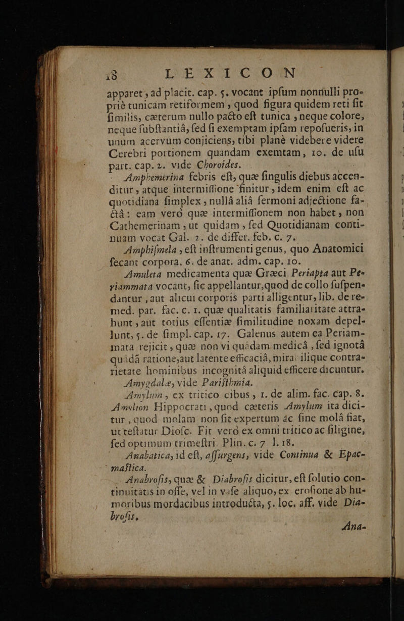                                                    τὸ LWUEBSX IO G.OJSN apparet , ad placit. cap. s. vocant ipfum nonnulli pro- prié tunicam retiformem , quod figura quidem reti fit fimilis, ceterum nullo pa&amp;to eft tunica ; neque colore, neque fubftantiá, fed (1 exempram ipfam repofueris, in unum acervum conjiciens; tibi plané videbere videre Cerebri portionem quandam exemtam, το. de ufu Ampbemtrina febris eft, quee fingulis diebus accen- ditur, atque intermiffione finitur ; idem enim eft ac quotidiana fimplex ; nullá alià fermoni adjectione fa- &amp;áà: eam vero que intermiffionem non habet ; non Cathemerinam , ut quidam , fed Quotidianam conti- nuam vocat Gal. 2. de differ. feb. c. 7. Ampbi[mea ; eft inftrumenti genus, quo Anatomici fecant corpora, 6. de anat. adm. cap. το. Amuleta medicamenta qua Graeci. Periapta aut Pe» yiammata vocant, fic appellantur,quod de collo fufpen- dantur , aut alicui corporis parti alligentur, lib. de re- med. par. fac. c. 1. quae qualitatis familiaritate attra- hunt ; aut. totius effentiae fimilitudine noxam depel- lunt, 5. de fimpl.cap. 17. Galenus autem ea Periam- mata rejicit, qua» non vi quédam medicá , fed ignotà quádà ratione;aut latente efficacià, mira: ilique contra. retate hominibus incognitá aliquid efficere dicuntur. Amygdale, vide Pariflbmia. ; Amylin , ex tritico cibus ; rt. de alim. fac. cap. 8. Amslion Hippocra2ti quod caeteris donylum ita dici- tur,quod molam non fit expertum ác fine molá fiat, utteftatuc Diofc. Fit vero ex omni tritico ac filigine, Anabatica; id eft, affurgens, vide. Coniinua. &amp; | Epac- maflica. Anabrofis, quae &amp; | Diabrofis dicitur, eft folutio con- tinuitatis 1D offe, vel in vofe aliquo; ex. erofione ab hu- moribus mordacibus introduéta, 5. loc. aff. vide Dia- brofis, Ana-           