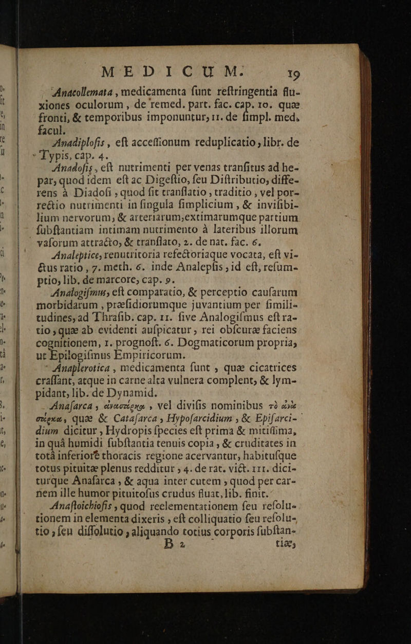   (o    MEDICUM. το Anacollemata , medicamenta funt reftringentia flu- xjones oculorum , de remed. part. fac. cap. 10. quae fronti, &amp; temporibus imponuntur, i1. de fimpl. med. facul. ZAnadiplofis , eft accetfionum reduplicatio; libr. de Typis, cap. 4. Anadofis , et nutrimenti per venas tranfitus ad he- par; quod idem eft ac Digeflio, feu Diftributio; diffe- rens à Diado(i ; quod fit cranflatio , traditio ; vel por- re&amp;io nutrimenti in fingula fimplicium , &amp; invifibi- lium nervorum, &amp; arteriarum;extimarumque partium fübftantiam intimam nutrimento à lateribus illorum Analepiice, renutritoria refe&amp;oriaque vocata, eft vi- &amp;us ratio , 7. meth. 6. inde Analepfis ; id eft; refum- ptio; lib. de marcore; cap. ». Analogifmu, eft comparatio, &amp; perceptio caufarum morbidarum , preefidiorumque juvantium per. fimili- tudines,ad Thrafib. cap. 11. five Analogifmus eftra- tio, qua ab evidenti aufpicatur ») rel obfcura faciens cognitionem, 1. prognoft. 6. Dogmaticorum propria; ut Epilogifinus Empiricorum. Anaplerotica , medicamenta funt ; quae cicatrices craffant, atque in carne alta vulnera complent; &amp; lym- pidant; lib. de Dynamid. Ana[arca , evaeztexa, , vel divifis nominibus τὸ cox exexe, quae &amp; Cata[arca » Hypofarcidium , &amp; Epifarci- ' dium dicitur ; Hydropis fpecies eft prima &amp; miti(ima, in quà humidi fubftantia tenuis copia , &amp; cruditates in totà inferiort thoracis reg:one acervantur, habitufque totus pituita plenus redditur ; 4. de rat. viét. 111. dici- turque Anafarca ; &amp; aqua inter cutem » quod per car- nem ille humor pituitofus crudus fluat, lib. finit. Anafloichiofis , quod reelementationem feu refolu- tionem in elementa dixeris ; eft colliquatio feu refolu- io ; fen diffolutio ; aliquando totius corporis fubftan- D : t1205