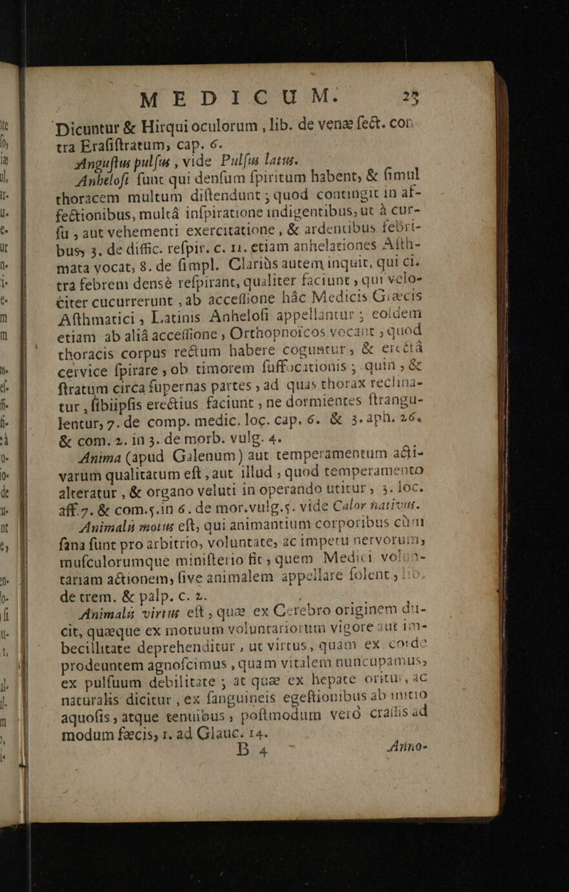                                             MEDICUM. 25 tra Erafiftratum, cap. 6. zinguftws pulfus , vide Pulfta latu. Anbeofi (ant qui denfum fpiritum habent, &amp; fimul thoracem multum diftendunt ; quod coaungit in af- fe&amp;ionibus, multá infpiratione indigentibus; ut à cur- fu , aut vehemenci. exercitatione , ὃς ardenubus febri- busy 3. de diffic. refpir. c. 11. etiam anhelationes Afth- mata vocat; 8. de (impl. Clariüs autem inquit, qui ci. tra febrem densé refpirant, qualiter faciunt ; qui velo» Citer cucurrerunt , ab acceflione hác Medicis Giaecis Afthmatici Latinis Aahelofi appellantur ; eoidem etiam ab aliá acceffione ; Orthopnorcos vocant quod thoracis corpus recum habere coguntur ; &amp; eicctà ceivice fpirare ; ob timorem fuffocationis ; quin , ἃς ftratum circa fupernas partes ; ad quas thorax ΤΕ Πᾶς tur , fibiipfis ere&amp;ius faciunt ; ne dormientes ftrangu- Jentur, 7. de comp. medic. loc. cap. 6. &amp; 3. aph. 26. &amp; com. 2. in 3. de morb. vulg. 4. Anima (apud Galenum) aut temperamentum adi- varum qualitatum eft , aut. illud ; quod temperamento alteratur , &amp; organo veluti in operando utitur , 3. Joc. 3ff.7. &amp; com.5.in 6. de mor.vulg.s. vide Calor nations. Animali motus eft, qui animantium corporibus Οὐ ΠῚ fana funt pro arbitrio, voluntate, ac impetu nervorum, mufculorumque minifterio fic; quem Medici. voloa- tariam actionem; five animalem appellare folent ; : de trem. &amp; palp. c. 2. ; Animali virtus eft , quas ex Cerebro originem du- cit, queque ex motuum voluntariorum vigore out 1- becillitate deprehenditur ut virtus, quam ex cord prodeuntem agnofcimus , quam vitalem nuncupamus; ex pulfuum debilitate ; at quae ex hepate oritu, c naturalis dicitur , ex fanguineis egeftionibus ab initio aquofis ; atque tenuibus, poftmodum vero craíis ad modum fzcis; 1. ad Glauc. 14.