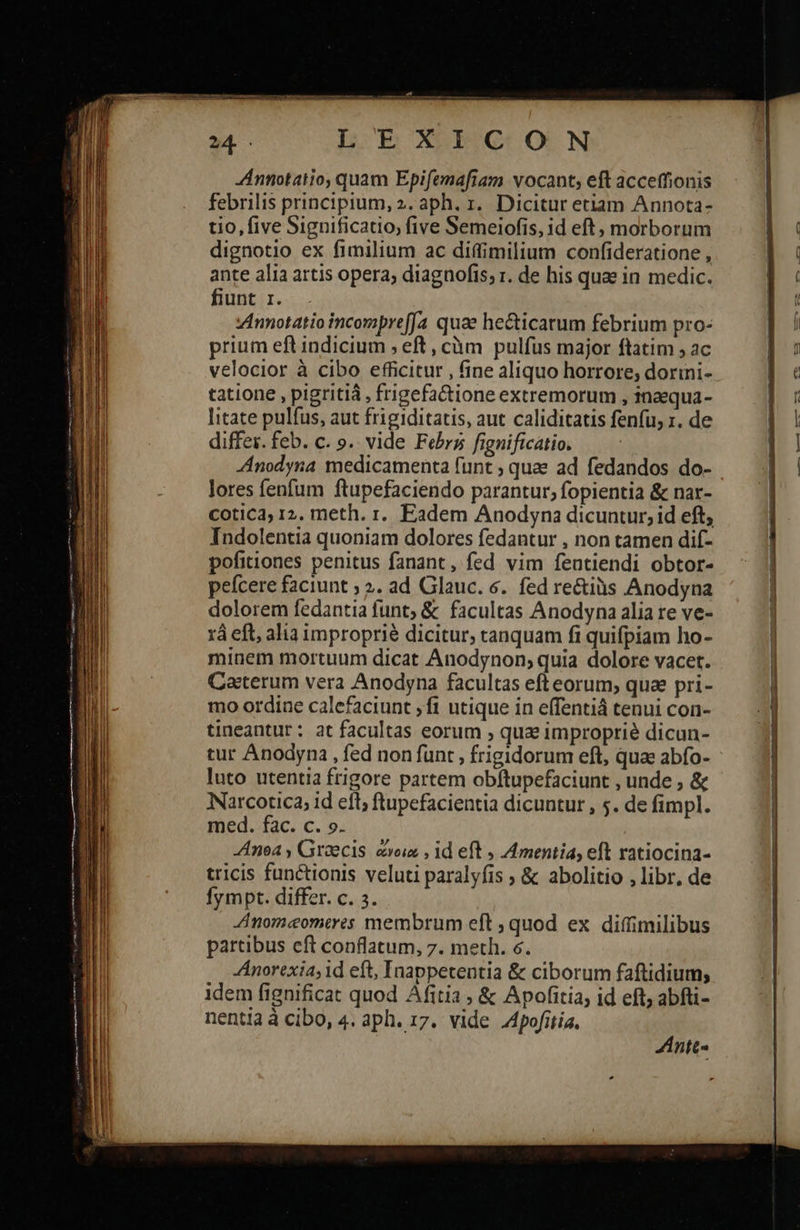                                          L EXEC OON ZAnnotatio, quam Epifemafiam vocant, eft acceffionis febrilis principium, 2. aph. τ. Dicitur etiam Annota- tio, five Significatio, five Semeiofis, id eft, morborum dignotio ex fimilium ac diffimilium confideratione , ante alia artis opera; diagnofis; r. de his quae in medic. fiunt 1. Annotatio incompreffa quae he&amp;ticarum febrium pro- prium eft indicium , eft, càm pulfus major ftatim ; ac velocior à cibo efficitur , fine aliquo horrore; dorini- tatione , pigritiá , frigefactione extremorum , inaequa- litate pulfus, aut frigiditatis, aut caliditatis fenfu, r. de differ. feb. c. 9. vide Febr fignificatio. Anodyna medicamenta funt ; quae ad fedandos do- lores fenfum ftupefaciendo parantur; fopientia &amp; nar- COtiC3, 12. meth. r. Eadem Anodyna dicuntur, id eft, Indolentia quoniam dolores fedantur , non tamen dif- pofitiones penitus fanant, fed vim feutiendi obtor- pefcere faciunt ; ?. ad Glauc. 6. fed re&amp;iüs Anodyna dolorem fedantia funt; &amp; facultas Anodyna alia re ve- xà eft, alia improprié dicitur, tanquam fi quifpiam ho- minem mortuum dicat Anodynon; quia dolore vacet. Caeterum vera Anodyna facultas eft eorum; quae pri- mo ordine calefaciunt ; f1 utique in effentiá tenui con- tineantur: at facultas eorum » qua improprie dicun- tur Anodyna , fed non funt , frigidorum eft, quae abfo- luto utentia frigore partem obftupefaciunt , unde , ἃς Narcotica, id eft; ftupefacientia dicuntur , 5. de fimpl. med. fac. c. ». noa , Graecis ἄνοια, id eft 5» 4 mentia, eft ratiocina- tricis functionis veluti paralyfis ; &amp; abolitio , libr, de Íympt. differ. c. 3. Anom«eomeres membrum eft ; quod ex diffimilibus partibus eft conflatum, 7. meth. 6. Anorexia; id eft, Inappetentia &amp; ciborum faftidium; idem fignificat quod Afitia , ἃς Apofitia, id eft; abfti- ntt-       