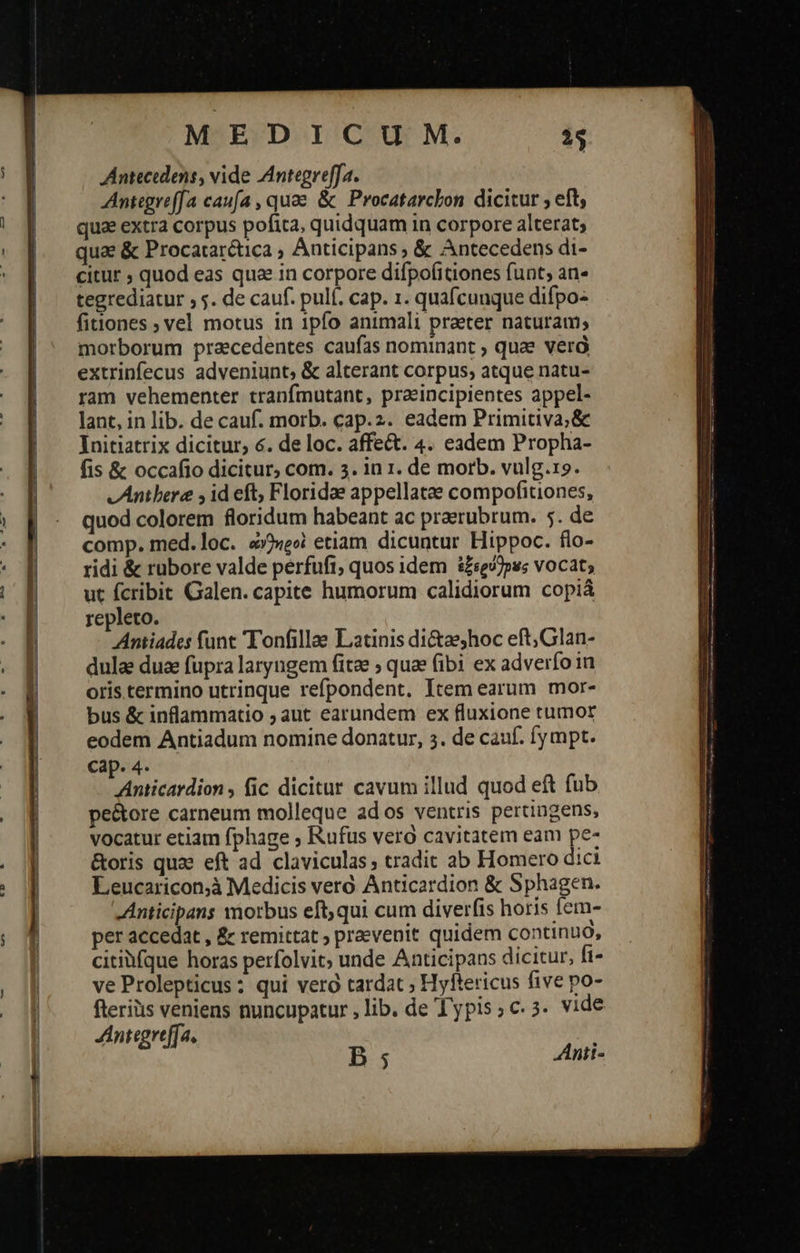         MEDICUM. T Antecidens, vide Antegreffa. Antegreffa caufa , quae &amp; Procatarcbon dicitur ; eft, qua extra corpus pofita, quidquam in corpore alterat; quae ὃς Procatarctica ; Anticipans ; &amp; Antecedens di- citur ; quod eas qua in corpore difpofitiones funt; an- tegrediatur 55. de cauf. pulf. cap. 1. quafcunque difpo- fitiones ; vel motus in 1pfo animali praeter naturam; morborum pracedentes caufas nominant » quae verà extrinfecus adveniunt, &amp; alterant corpus, atque natu- ram vehementer tranfmutant, praeincipientes appel- lant, in lib. de σαι, morb. cap.2. eadem Primitiva; &amp; Initiatrix dicitur, é. de loc. affect. 4. eadem Propha- fis &amp; occafio dicitur, com. 3. in 1. de morb. vulg.19. v Antbere 9 id eft; Floridae appellatae compofitiones, quod colorem floridum habeant ac praerubrum. 5. de comp. med. loc. «»)«e»i etiam dicuntur Hippoc. flo- ridi &amp; rubore valde perfuft; quos idem ἐξερύ)ρως vocat; ut fcribit Galen. capite humorum calidiorum copiá repleto. Antiades funt Tonfillae Latinis di&amp;aeshoc eft,Glan- dula dua füpra laryngem fitae ; quae fibi ex adverfo in oris termino utrinque refpondent. Item earum mor- bus &amp; inflammatio ; aut earundem ex fluxione tumor eodem Antiadum nomine donatur, 5. de cauf. fympt. Cap. 4. Anticardion , fic dicitur cavum illud quod eft fub pe&amp;tore carneum molleque ados ventris pertingens, vocatur etiam fphage ; Rufus vero cavitatem eam pe- &amp;oris quae eft ad claviculas; tradit ab Homero dici Leucaricon;à Medicis vero Anticardion ἃς Sphagen. -Anticipans morbus eft, qui cum diverfis horis fem- per accedat , &amp; remittat ; praevenit quidem continuó, citibfque horas perfolvit; unde Anticipans dicitur, fi- ve Prolepticus: qui vero tardat » Hyftericus five po- feriis veniens nuncupatur , lib. de Typis; c. 5. vide JAntegreffa. B; AAnti- 