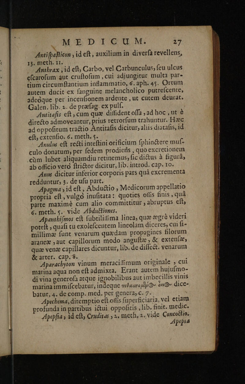         MEDIUM: 27 Anti [paFlicon , id eft , auxilium in. diverfa revellens, 13. meth. 11. | Anibrax id eft; Carbo, vel Carbunculus, feu ulcus efcarofum aut cruftofüm , cui adjungitur multa par» tium circumftantium inflammatio, 6. aph. 45. Ortum autem ducit ex fanguine melancholico putrefcente, adeoque per incenfionem ardente , uc cutem deurat. Galen. lib. 2. de praefag. ex pulf. : Antitafis eft , cum qua diffident offa ; ad hoc , ut e dire&amp;o admoveantur, prius retrorfum trahuntur. Hoc ad oppofitum tractio Antitafis dicitur, aliis diatafis, id eft, extenfio. 6. meth. 5. Anulus eft re&amp;i inteftini orificium fphin&amp;ere muf- culo donatum; per fedem prodieris , quo excretionem cim lubet aliquamdiu retinemus, fic di&amp;us à figurá; 4b officio vero ftri&amp;or dicitur, lib. introd. cap. 1o. Ants dicitur inferior corporis pars quà excrementa redduntur, 3. de ufu part. Apagma » id eft, Abdu&amp;io , Medicorum appellatio propria eft, vulga inufitata: quoties offis finis , quá parte maximé cum alio committitur ; abruptus eft; 6. meth. s.- vide Zbduliones. Apanibifmos ef&amp; (ubtilitima linea, quee zegrà videri poteft ; quafi cu exolefcentem lineolam diceres; cui fi- millimae funt venarum quaedam propagines filorum araneae ,aut capillorum modo angufte , &amp; extenfaes quae venae capillares dicuntur, lib. de diffe&amp;. venarum &amp; arter. cap. 8. Aparachyton vinum. meracifimum originale 5 cui marina aqua non eft admixta, Erant autem hujufmo- di vina generofa atque ignobilibus aut imbecillis vinis marina immifcebatur, indeque σεθαατορδύζ» »» dice- batur, 4. de comp. med. per genera;.c. 7. Apechema, diremptio eft offis fuperficiaria, vel etiam profunda in partibus i&amp;ui. oppofitis , lib. finit. medic. Apep[ia s τὰ eft; Cruditas ; 2. meth, 2,vide Concodlio, Aptpia