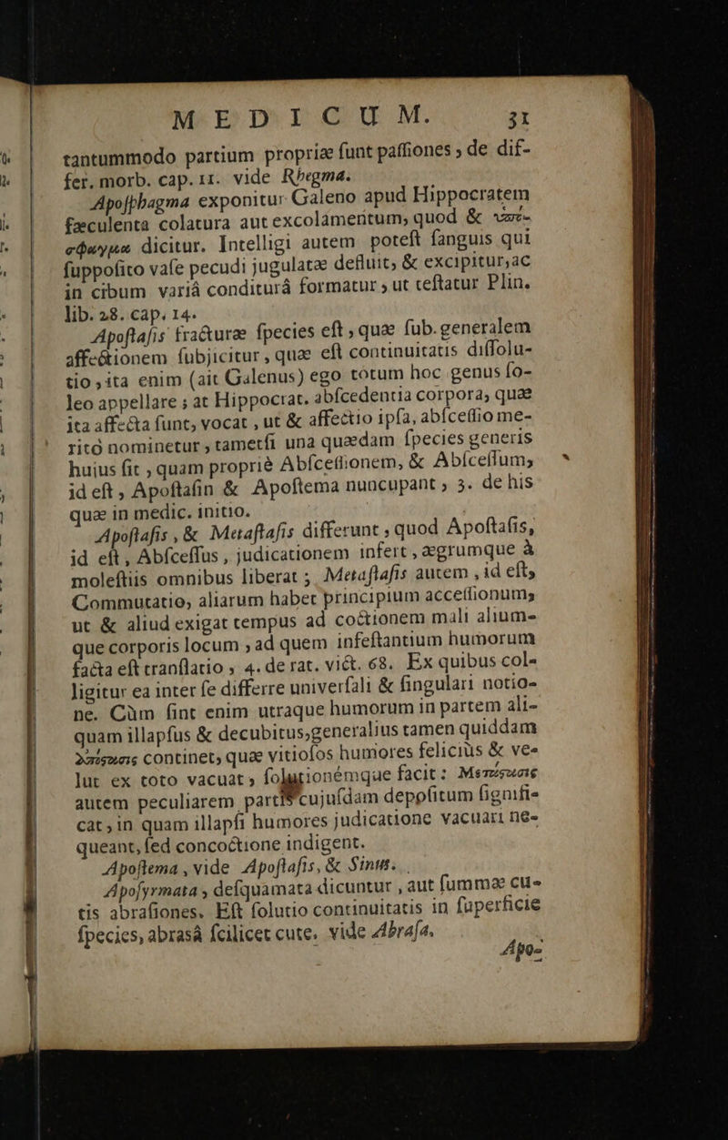      c— — ——                        MEDIUM. i tantummodo partium proprize funt paffiones ; de dif- fer. morb. cap. 11. vide Rbegma. Apofpbagma exponitu: Galeno apud Hippocratem faeculenta colatura aut excolameritum, quod &amp; *zz- σφαγμα dicitur. Intelligi autem poteft fanguis qui fuppofito vafe pecudi jugulatae defluit, &amp; excipitur,ac in cibum variá conditurá formatur ἡ ut ceftatur. Plin. lib. 28. cap. 14. Apoftafis fra&amp;urae fpecies eft, qua fub.generalem affe&amp;ionem fubjicitur, quae efl continuitatis diffolu- tio ita enim (ait Galenus) ego totum hoc genus fo- leo appellare ; at Hippoctat. abfcedentia corpora, quae ita aff-&amp;a funt, vocat , ut &amp; affectio ipfa, abfceffio me- ritó nominetur ; tametfi una quaedam fpecies generis huius fit , quam proprié Abfcetiionem, ὅς Abíceffum; id eft ; Apoftafin &amp; Apoftema nuncupant » 5. de his uae in medic. initio. j Apoftafis , &amp; Maaftafis differunt ; quod Apoftáfis, id eft, Abfceffus , judicationem infert , egrumque à moleftiis omnibus liberat ;. Metaflafis aucem , id eft, Commutatio, aliarum habet principium accettionums ut &amp; aliud exigat tempus ad coctionem mali alium- que corporis locum ; ad quem infeftantium humorum £aéta eft tranflatio » 4. de rat. vict. 68, Ex quibus col- Jigitur ea inter fe differre univerfali &amp; fingulari notio- ne. Càm (int enim utraque humorum in partem ali- quam illapfus &amp; decubitus,generalius tamen quiddam 2aigunis continet, quae vitiofos humores felicius &amp; ve» lut ex toto vacuat; ἀμεροῦς facit: Μετείφουσις autem peculiarem partfS cujufdam depo(itum fignifi- cat, in quam illapfi humores judicatione vacuari ne» queant, fed concoctione indigent. Apoftema , vide. Apoflafis, &amp; Sint. Apofyrmata ; defquamata dicuntur , aut fumma cu» tis abrafiones. Eft folutio continuitatis in fuperficie fpecies, abrasá fcilicet cute. vide Abraía, ἢ po-