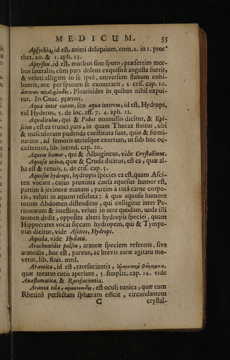 Apfychia; id eft; animi deliquium, com. . in 1. pror* rhet. 20. &amp; 1.aph. 25. Apiyflus id eft, morbus (ine fputo » praefertim mor- bus lateralis; cüm pars dolens exquifité angufla fuerit; &amp; velutialligans in fe ipsá, unjverfum fluxum cohi- buerit, nec per fputum fe exonerarit ; 2. crif. cap. ro. ἄπτυφο; λόυρήτιδος, Pleuritides in quibus nihil expui- τ, In Coac. pranot. -Aqua inter cutem, feu. aqua intercu id eft, Hydrops, vel Hyderos; 5. de loc. aff. 7. 4. aph. 11. Aqualicului, qui ἃς Pubes nonnullis dicitur, &amp; Epi- fion ; eft ea trunci pars ;in quam Thorax finitur , ubi. &amp; maículorum pudenda conftituta funt, quin ὅς foemi- narum , ad femoris utriufque exortum; ut fub hoc oc- cultentur, lib. incrod. cap. 1o. Aqueim bumor , qui &amp; Albugineus, vide Cryflallinw. Aquofa urina, quae ἃς Cruda dicitur; eft ea ; qua al- ba eft &amp; tenuis, 1. de crif. cap. 5. Aquofus bydrops, hydropis fpecies ea eft,quam Afci- ten vocant; cujus proxima caufa aquofus humor eft, partim à jecinore manans , partim à totá carne corpo- ris , veluti in aquam refoluta; à quo aquofo humore totum Abdomen diftenditur ; qui colligitur inter Pe- ritonzum &amp; inteftina, veluti in utre quodam, unde illi nomen dedit ; oppofita alteri hydropis fpeciei , quam Hippocrates vocat ficcum hydropem, qui &amp; Tympa- nias dicitur, vide 4fcites, Hydrops. -Aquula, vide. Hydata. Arachnoides pulfw ; araneze fpeciem referens, five aranealis , hoc eft , parvus; ac brevis aurae agitatu mo- vetur, lib. finit. med. Araotica ,id eft rarefacientia ; δραιωτικοὶ φώρμκῳκώ» quae meatus cutis aperiunt , 5. fimplic.cap. 14. vide Anaflomatica, ὃς Rarefacientia. Aranta da y agaxvondys » eft oculi tunica ; qua cum Rhetinà perfectam fphaeram efficit , circundantem | G cryftal- 