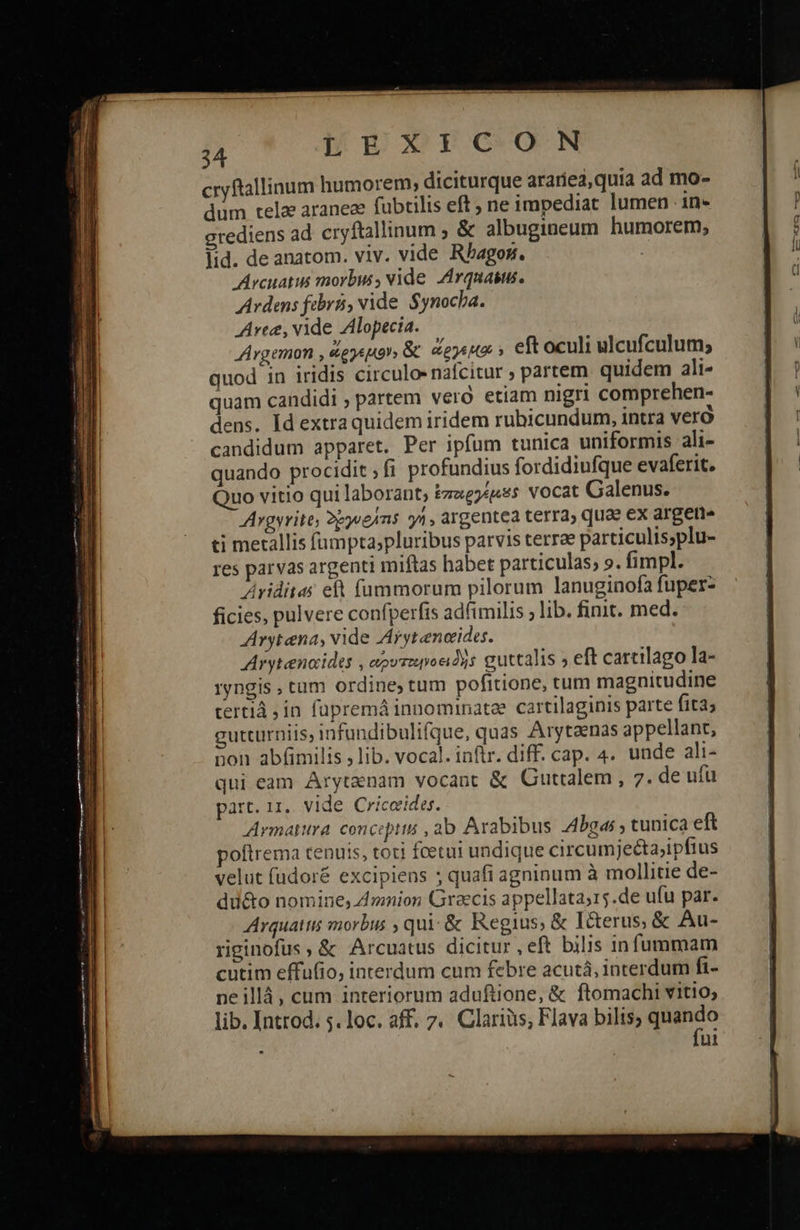  24 LEXICON cryftallinum humorem; diciturque arariea,quia ad mo- dum telae araneae fubtilis eft, ne impediat lumen 1n- crediens ad cryftallinum ; &amp; albugineum humorem, lid. de anatom. viv. vide Rbhagoz. Arcuatis morbis, vide Arquasus. Ardans fabri, vide Synocha. Aree, vide Zllopecia. JArgemon , ὥργεμιον» &amp; dosi » eft oculi ulcufculum; quod in iridis circulo nafcitur » partem quidem ali- quam candidi , partem vero etiam nigri comprehen- dens. Id extra quidem iridem rubicundum, intra veró candidum apparet. Per ipfum tunica uniformis ali- quando procidit fi profundius fordidiufque evaferit. Quo vitio qui laborant, ἐποργέρμιδς vocat Galenus. Argyrite, δργυθάτις 1, argentea terra» quae ex argetis ti metallis fumpta;pluribus parvis terrae particulis;plu- res parvas argenti miftas habet particulas, ». fimpl. Ariditas eft (ümmorum pilorum lanuginofà fuper- ficies, pulvere confperfis adfimilis ; lib. finit. med. Avytena, vide Arytencides. Arytencides , αρυτοροειδὴς guttalis » eft cartilago la- ryngis , tum ordine, tum poficione, tum magnitudine τουτί in fupremá innominatee cartilaginis parte fita gutturniis, infundibulifque, quas Arytaenas appellant, qui eam Arytenam vocant ἃς Guttalem, 7. de ufu part. τας. vide Criceides. Armatira. concepts , ab Arabibus 4bgas , tunica eft poftrema tenuis, toti fcetui undique circumjecta;ipfius velut fudoré excipiens ; quafi agninum à mollitie de- ἀπο nomine, dmnion Graecis appellata;15.de ufu par. Arquattis morbus , qui: &amp; Regius; &amp; I&amp;terus; &amp; Au- riginofus, &amp; Arcuatus dicitur , eft bilis infummam cutim effufio, interdum cum febre acutá, interdum fi- ne illà, cum interiorum aduftione, ἃς ftomachi vitio; lib. Introd. 5. loc. aff. 7. Clarius; Flava bilis, TT ui 