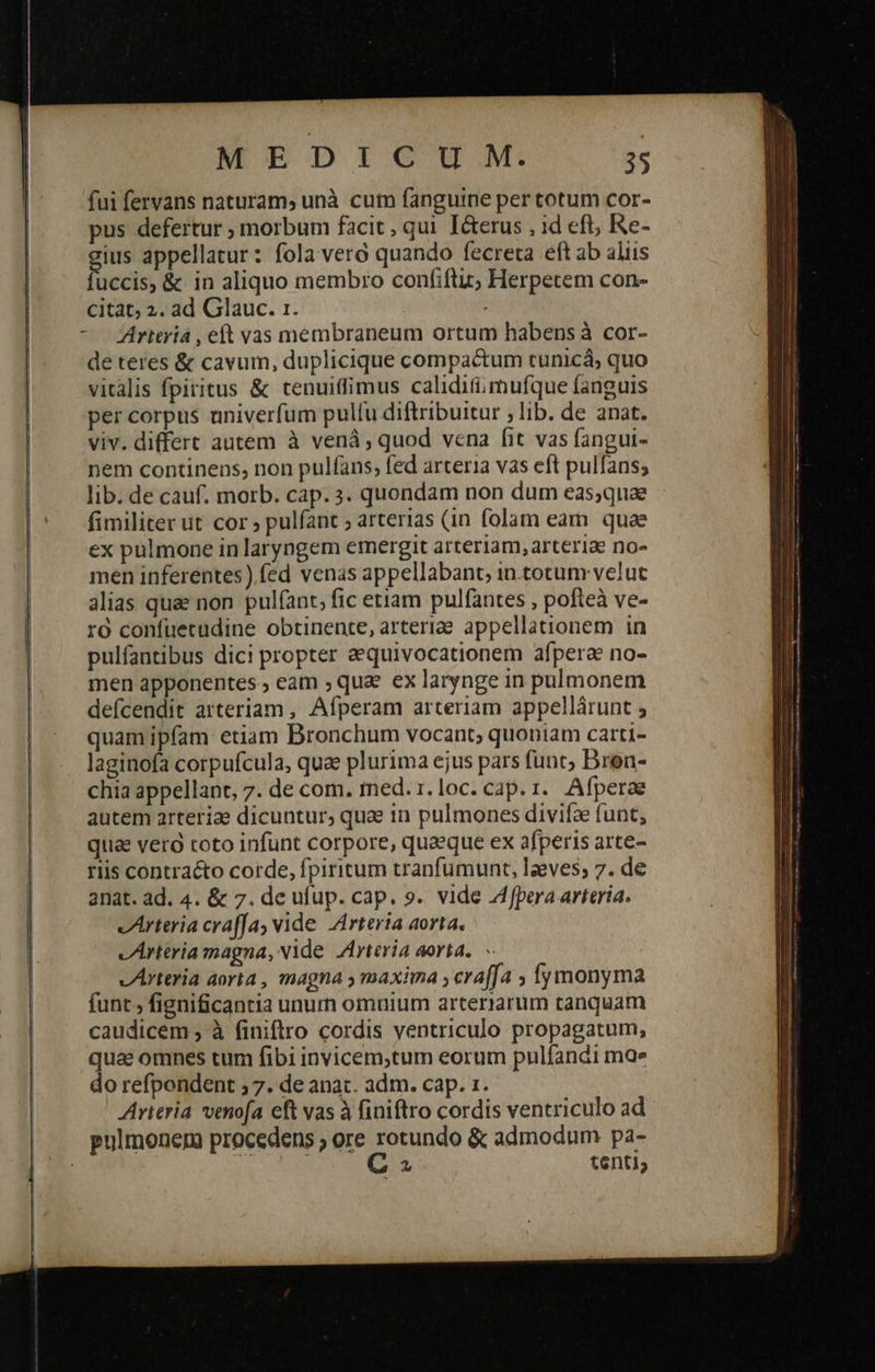 fui fervans naturam, unà cum fanguine per totum cor- pus defertur ; morbum facit , qui I&amp;terus , id eft, Re- gius appellatur: fola vero quando fecreta eft ab aliis uccis, &amp; in aliquo membro confiftiz; Herpetem con- citat; 2. ad Glauc. 1. | - rttriá , eft vas membraneum ortum habens à cor- de teres &amp; cavum, duplicique compactum tunicá; quo vitalis fpiritus &amp; tenuitfimus calidifimufque fanguis per corpus univerfum pulfu diftribuitur ; lib. de anat. viv. differt autem à venáà, quod vena [it vas fangui- nem continens, non pulíans, fed arteria vas eft pulfans; lib. de cauf. morb. cap. 3. quondam non dum eas;quae fimiliter ut cor 2 pulfant arterias (1n folam eam quae ex pulmone in laryngem emergit arteriam, arteriae no- men inferentes) fed venas appellabant, in.totum velut alias quae non pulfant, fic etiam pulfantes , pofteà ve- τὸ confuecüdine obtinente, arteriae appellationem in pulfantibus dici propter aequivocationem afpera no- men apponentes ; eam ; qua. ex larynge in pulmonem defcendit arteriam , Afperam arteriam appellárunt ; quamipfam etiam Bronchum vocant; quoniam carti- laginofa corpufcula, qua plurima ejus pars funt; Dren- chia appellant, 7. de com. med. 1.loc. cap. i. Afperae autem arteriae dicuntur; quae in pulmones divifa funt, quia vero toto infunt corpore, quaeque ex afperis arte- riis contracto corde, fpiritum tranfumunt, leves; 7. de anat. ad. 4. &amp; 7. de ufup. cap. 9. vide Afpera arteria. vArteria craffa, vide Arteria aorta. vArttria magna, Nide Arteria aorta. - vArteria aorta , magna y maxima , craffa 5 ymonyma funt , fignificantia unurn omuium arteriarum tanquam caudicem ; à finiflro cordis ventriculo propagatum, quae omnes tum fibi invicem,tum eorum pulfandi mae do refpondent ; 7. de anat. adm. cap. 1. Arieria venofa eft vas à finiflro cordis ventriculo ad pulmonem procedens ; ore rotundo &amp; admodum pa- | | ; C tenti, 