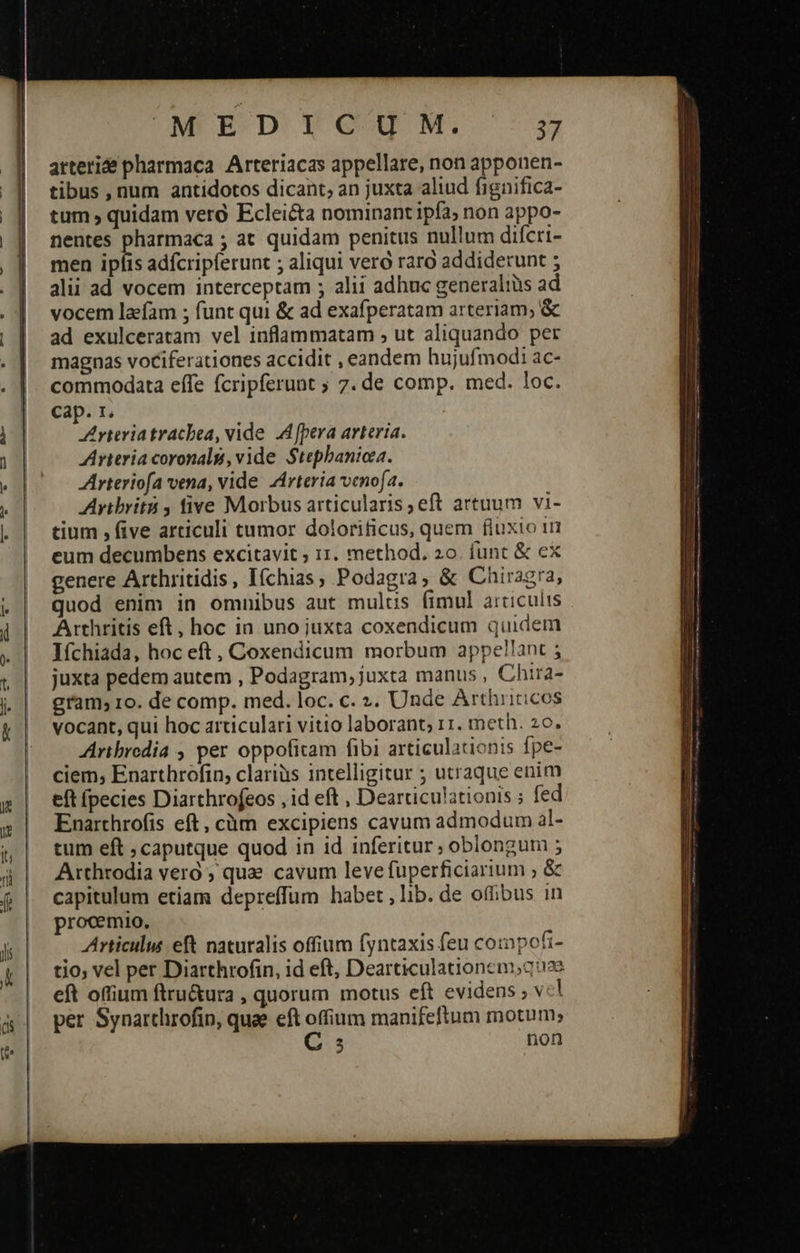    le   UMP E-D eg. 3 arterie pharmaca. Arteriacas appellare, non apponen- tibus , num antidotos dicant, an juxta aliud fignifica- tum , quidam vero Eclei&amp;ta nominant ipfa; non appo- nentes B ; at quidam penitus nullum difcri- men ipfis adfcripferunt ; aliqui vero raro addiderunt ; alii ad vocem interceptam ; alii adhuc generaliüs ad vocem lafam ; funt qui &amp; ad exafperatam arteriam; &amp; ad exulceratam vel inflammatam ; ut aliquando per magnas vociferationes accidit , eandem hujufmodi ac- commodata effe fcripferunt ; 7. de comp. med. loc. cap. 1. Arteria trachea, vide A fpera arteria. Arteria coronals, vide Stephanioza. Arteriofa vena, vide Lirteria venofa. γεννᾷ. five Morbus articularis ;eft artuum vi- tium , five articuli tumor dolorificus, quem fiuxio τη eum decumbens excitavit ; 11. method. zo. funt &amp; ex genere Arthritidis, Iíchias, Podagra, &amp; Chiragra, quod enim in omnibus aut mulus fimul articulis Arthritis eft, hoc ia uno juxta coxendicum quidem Ifchiada, hoc eft, Coxendicum morbum appe!!ant ; juxta pedem autem , Podagram, juxta manus , Chira- gram; 1o. de comp. med. loc. c. ». Unde Arthricicos vocant, qui hoc articulari vitio laborant; rr. meth. 20. Aribredia , per oppofitam fibi articulationis fpe- ciem, Enarthrofin, clariàs intelligitur ; utraque enim eft fpecies Diarthrofeos , id eft , Dearticulationis ; fed Enarthrofis eft, cüm excipiens cavum admodum al- tum eft ; caputque quod in id inferitur » oblongum 5 Arthrodia vero ; quz cavum leve fuperficiarium » &amp; capitulum etiam depreffum habet, lib. de offibus in procemio. Articulus eft naturalis offium fyntaxis feu compofi- tio; vel per Diarthrofin, id eft, Dearticulationem,2 2e eft oftium ftru&amp;ura , quorum motus eft evidens , v: per Synarcthrofip, quae eft offium manifeftum motum; C 5 non                                    