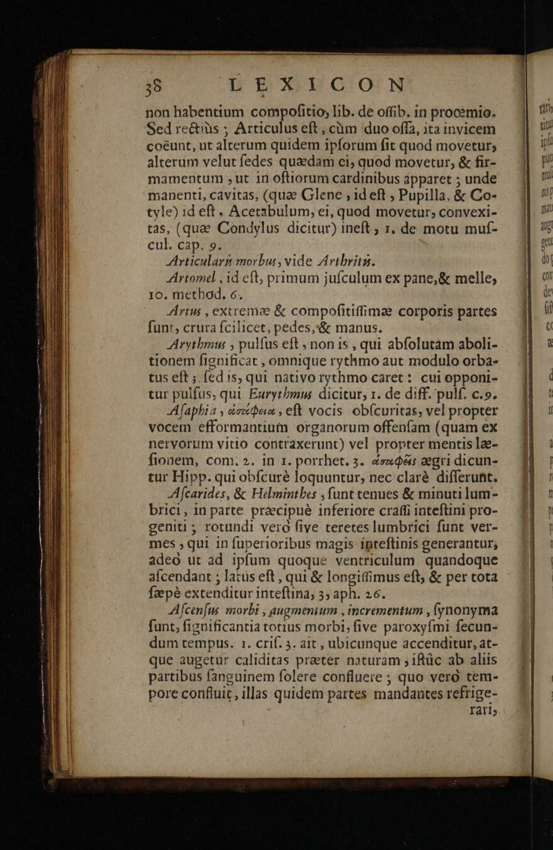 28 |. m3 WG'o'N non habentium compofitio; lib. de offib. in procsmio. Sed re&iüs ; Articulus eft , cüm duo offa, ita invicem coéunt, ut alterum quidem ipforum fit quod movetur; alterum velut fedes quaedam ci; quod movetur, & fir- mamentum ;ut in oftiorum cardinibus apparet ; unde manenti, cavitas, (quae Glene , id eft ; Pupilla, & Co- tyle) id eft . Acetabulum; ei, quod movetur; convexi- tas, (quae Condylus dicitur) ineft ; 1. de motu muf- cul. cap. 9. rticulart morbur, vide Aribritz. Artomel , id eft, primum jufculum ex pane, & melle; 10. method. 6. Arius , exiremae & compofitiffimee corporis partes funt, crura fcilicet, pedes,'& manus. Arytbmus ; pulfus eft ; non 15 , qui abfolutam aboli- tionem fignificat , omnique rythmo aut modulo orba- tus eft ; fedis, qui nativo rythmo caret: cui opponi- tur pulfus, qui Eurytbmus dicitur; 1. de diff. pulf. c.9. Afaphia , &eciein , eft vocis obfcuritas, vel propter vocem efformantium organorum offeníam (quam ex nervorum vitio contraxerunt) vel propter mentis lae- fionem, com. 2. in 1. porrhet. 3. &ez$&s aegri dicun- tur Hipp. qui obfcuré loquuntur; nec claré differunt. Afcavides, & Helmintbes funt tenues & minuti lum- brici, in parte praecipue inferiore craffi inteftini pro- geniti ; rotundi vero five teretes lumbrici funt ver- mes , qui in fuperioribus magis inpteftinis generantur; adeo ut ad ipfum quoque ventriculum. quandoque afcendant ; latus eft , qui & longitfimus eft; & per tota faepé extenditur inteftina, 39 aph. 26. Afcen[us morbi , augmenium , incrementum , (ynonyma funt, figuificantia totius morbi, five paroxyfmi fecun- que augetur caliditas praeter naturam ; iftüc ab aliis partibus fanguinem folere confluere ; quo vero tem- pore confluit, illas quidem partes mandantes refrige- IYdrls