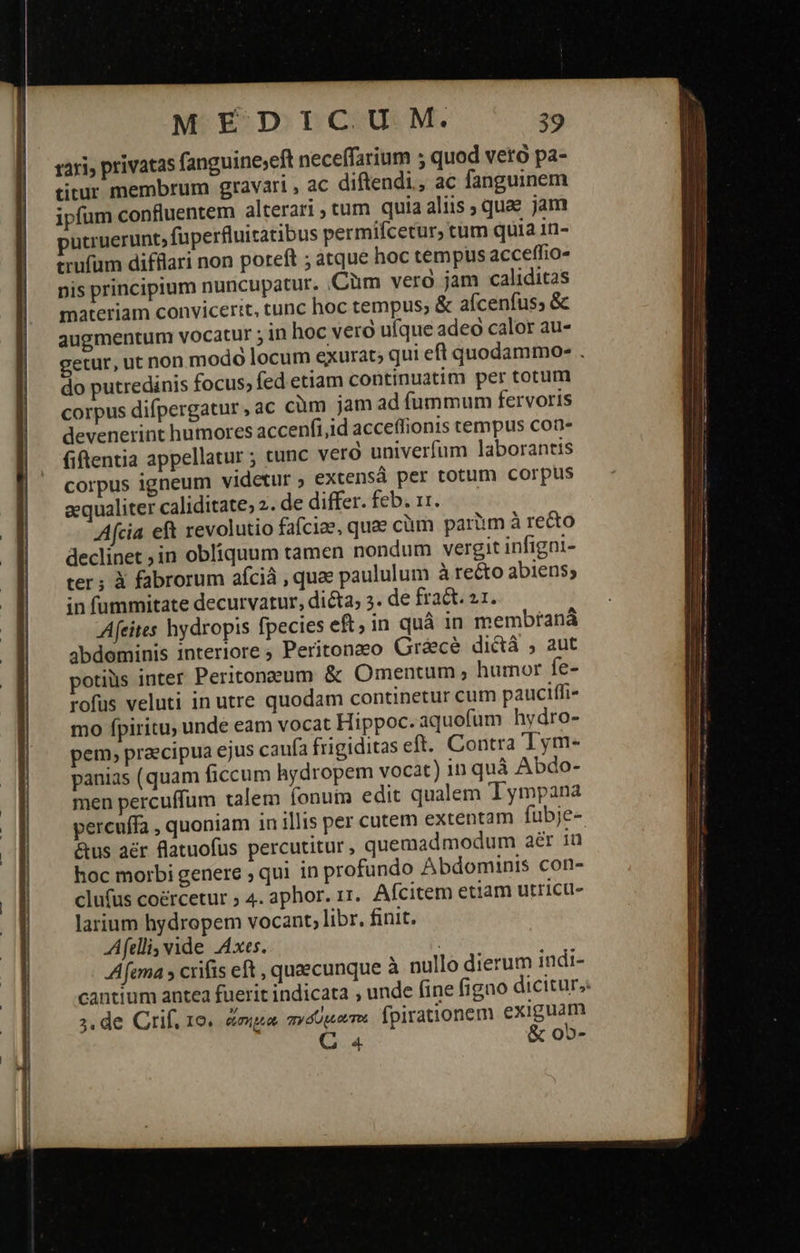   -ο----ς-.---ὀ----ο--.--ἢΦ--Ο--ς--.-Ἐ-ς-ς-.----ὀ3---.--ο----.---ς-.-                                       MEDICUM. 39 rari, privatas fanguine;eft neceffarium 5 quod veto pa- titur membrum gravari , ac diftendi, ac fanguinem ipfum confluentem alterari ; cum quia aliis ; quae jam putruerunt, fuperfluitatibus permifcetur, tum quia 1n- trufüm difflari non poreft ; atque hoc tempus acceffio- pis principium nuncupatur. Cüm vero jam caliditas materiam convicerit, tunc hoc tempus; &amp; aícenfus; ὃς augmentum vocatur ; in hoc veró ufque adeo calor au- getur, ut non modo locum exurat; qui eft quodammo- . do putredinis focus, fed etiam continuatim per totum corpus difpergatur , ac cüm jam ad fummum fervoris devenerint humores accenfi,id acceffionis tempus con- fiftentia appellatur ; cunc veró univerfum laborantis corpus igneum videtur ; extensá per totum corpus aequaliter caliditate, 2. de differ. feb. 11. Afcia eft revolutio fafciae, quae cüm paràm à recto declinet ;in obliquum tamen nondum vergit infigni- ter; ἃ fabrorum afciá , quee paululum à recto abiens; in fummitate decurvatur, dicta; 5. de fract. 21. Afeites hydropis fpecies eft; in quà in membrana abdominis interiore 9 Peritongeo Gréce dictá ; aut potius inter Peritonzum ὃς Omentum » humor fe- rofus veluti in utre quodam continetur cum pauciffi- mo fpiritu, unde eam vocat Hippoc.aquofum hydro- pem, praecipua ejus caufa frigiditas eft. Contra Tym- panias (quam ficcum hydropem vocat) in quà Abdo- men percuffum talem fonuin edit qualem Tympana percuffa , quoniam 1n illis per cutem extentam fubje- &amp;us δὲν flatuofus percutitur, quemadmodum aer iü hoc morbi genere ; qui in profundo Abdominis con- clufus coércetur ; 4. aphor. r1. Afcitem etiam utricu- larium hydropem vocant; libr. finit. fellis vide Axes. Afema » crifis eft , quaecunque à nullo dierum indi- cantium antea fuerit indicata , unde fine figno dicitur, 2, de Grif. 19. gimp at ary áp Tot fpirationem exiguam Qa &amp; ob-