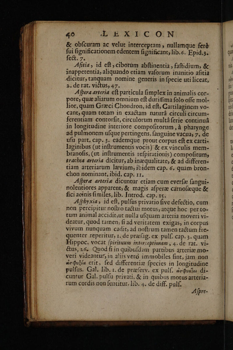                                                              4o LEXICON &amp; obícuram ac velut interceptam , nullamque feré fui figaificationem edentem figtificant, lib.s. Epid.s. fe&amp;. 7. : Afitia , id eft ; ciborim abftinentià , faftidium, &amp; inappetentia; aliquando etiam vaforum inanitio afitia dicitur, tanquam nomine generis in fpecie uti liceat, 2. derat. victus; 47. A fpera arteria. eft particula fimplex in animalis cor- pore; qua aliarum omnium eft duri(fima folo offe mol- lior, quam Graeci Chondron, id eft; Cartilaginem vo- cant, quam totam 1n exactam naturá circuli circum- ferentiam contorfit, circulorum multáferie continuá in longitudine interiore compofitorum , à pharynge ad pulmonem ufque pertingens, fanguine vacua, 7. de ufu part. cap. 3. eademque prout corpus eftex carti- laginibus (ut inftrumentis vocis) &amp; ex vinculis mem- branofis, (ut inftrumentis refpirationis) compofitum; zracbea arteria dicitur, ab inzequalitate, &amp; ad differen- tiam arteriarum levium, ibidem cap. 6, quam bron- chon nominant, ibid. cap. 11. | JA[pere arierie dicuntur etiam cum everfa fangui- nolentiores apparent; &amp; magis afperze carnofaeque &amp; fici aeinis fimiles, lib. Introd. cap. xs. Ajpby xia; id eft, pulfus privatio five defe&amp;io, cum non percipitur noftro tactu motus, atque hoc per to- tum animal accidit;ut nulla ufquam arteria moveri vi- deatur, quod tamen, fi ad veritatem exigas, in corpus vivum nunquam cadit; ad noftrum tamen tactum fre- quenter reperitur, 1. de praéag. ex pulf. cap. 3. quam Hippoc. vocat fpirituum intarceptionem , 4. de rat. vi- &amp;us, 26. Quod fiin quibufdam partibus arteriae mo- veri videantur, in aliis vero immobiles fint, jam non ὠσφυξία erit, fed differentize fpecies in longitudine pulfus. Gal. lib. 1. de praeferv. ex pulf. Zedvxla di- cuntur Gal. pulfu privati, &amp; in quibus motus arteria- rum cordis non fentitur. lib. 4. de diff. palf. A fpre-