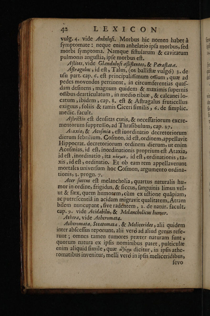         L'EXILPCON vulg. 4. vide Znbédofi. Morbus hic nomen habet à Íymptomate : neque enim anhelatio ipfa morbus, fed morbi fymptoma. Namque fiftularum ἃς cavitátum pulmonis anguftia ipfe morbus eft. Aflites, vide. Glandulofi affiflentes, &amp; brin AAftragulus id eft , Talus, (os balliftae vulga) 3. de ufu part. cap. 6. eft principaliffimum offium qua ad pedcs movendos pertinent, in circumferentias quaí- dam definens , magnum quidem &amp; maximis fupernis offibus dearticulatum , in medio tibiae , &amp; calcanei lo- catum ; ibidem ; cap. 8. eft &amp; Aftragalus fruticellus exiguus ; foliis &amp; ramis Ciceri fimilis , €. de fimplic. medic. facult. A firiclio eft denfitas cutis, &amp; neceffariorum excre- mentorum fuppreftio; ad Thrafibulum, cap. 27. 4liaxia, &amp; JAcofmia , eft inordinatio decretoriorum dierum febrilium. Cofmon, id eft,ordinem;appellavit Hippocrat. decretoriorum ordinem dierum; ut enim Acoímias, id efl, inordinationis proprium eft Ataxia; id eft ,inordinatio . ita xeu, id eft ; ordinationis 3 t2» xis 14 eft » ordinatio. Et ob eam rem appellaverunt mortales univerfum hoc Cofmon, argumento ordina- tionis, 3. progn. 7. ter fuccus eft. melancholia; quartus naturalis hu- mor in ordine; frigidus, &amp; ficcus, fanguinis limus vel- ut &amp; faex, quem humorem;cüm ex uftione quápiam; ac putrefcentiá in acidam migravit qualitatem, Atram Cap. 9. vide .Acidabilm, &amp; .Melancbolicus bumor. ^ ZHtbera, vide Atberomata. 4libtromata, Steatomata , &amp; Melicerides , alii quidem inter abíceffus reponunt, alii vero ad aliud genus refe- runt ; omnes tamen tumores prater naturam fünt 9 quorum natura ex ipfis nominibus patet , pulticulae enim aliquid fimile ; quae. es. dicitur , in 1pfis athe- romatibus invenitur; melli vero in ipfis meliceridibus; 