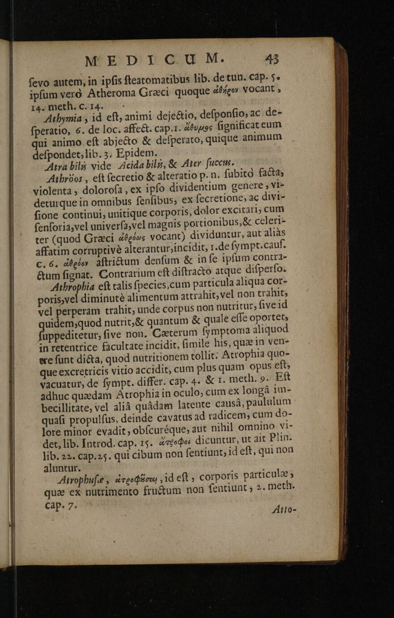       MEDICUM. 43 fevo autem, in ipfis fteatomatibus lib. de tun. cap. 5. ipfum γερὸ Atheroma Graci. quoque ἀθήρον NOCAnt , 14. meth. c.14. - Athymia y id eft; animi. deje&amp;tio, defponfio, ac de- fperatio, 6. de loc. affe. cap.1. ὄϑυμος fignifica eum qui animo eft abjecto &amp; defperato, quique animum defpondet,lib. 5. Epidem. Atra δα vide Acida bil, &amp; Ater. fucci. : Atbróos , eft fecretio &amp; alteratio p. n. fubito factas violenta , dolorofa , ex ipfo dividenuum genere» vi- deturque in omnibus fenfibus, ex fecretione, ac divi- fione continui; unitique corporis, dolor excitari; cum fenforia,vel univerfa;vel magnis portionibus, &amp; celeri- ter (quod Graci ἀθρόως vocant) dividuntur, aut aliàs affatim corruptivé Alterantur;incidit, r.de fympt.cauf. c. 6. ἀθρόον aftri&amp;um denfum &amp; in fe ipfum contra- &amp;umfignat. Contrarium eft diftra&amp;o atque difperfo. Atbrophia eft calis fpecies,cum particula aliqua cor- poris,vel diminuté alimentum attrahit, vel non trahit, vel perperam trahit, unde corpus non nutritur; five id quidem;quod nutrit;&amp; quantum &amp; quale effe oportet fuppeditetur, five non. Caeterum fymptoma aliquod in retentrice facultate incidit, fimile his, quae in ven- ere funt di&amp;a, quod nutritionem tollit: Atrophia quo- que excretricis vitio accidit, cum plusquam opus eft; vacuatur, de fympt. differ. cap. 4. &amp; 1. meth. 9. Eft adhuc quaedam Atrophia in oculo; cum ex long 1m- becillitate, vel alià quádam latente causá, paululum quafi propulfus, deinde cavatus ad radicem, cum do- lore minor evadit; obfcuréque; aut nihil omnino vi- det, lib. Introd. cap. 15. «eode dicuntur, ut aic Plin. lib. 22. cap.25. qui cibum non fentiunt; id eft, qui non aluntur. | JAtrophufe , ἀτροφβσοι , id cft ; corporis particulae » qua ex nutrimento fructum non fentiunt ; 2. meth. cap. 7. Atto-.                              