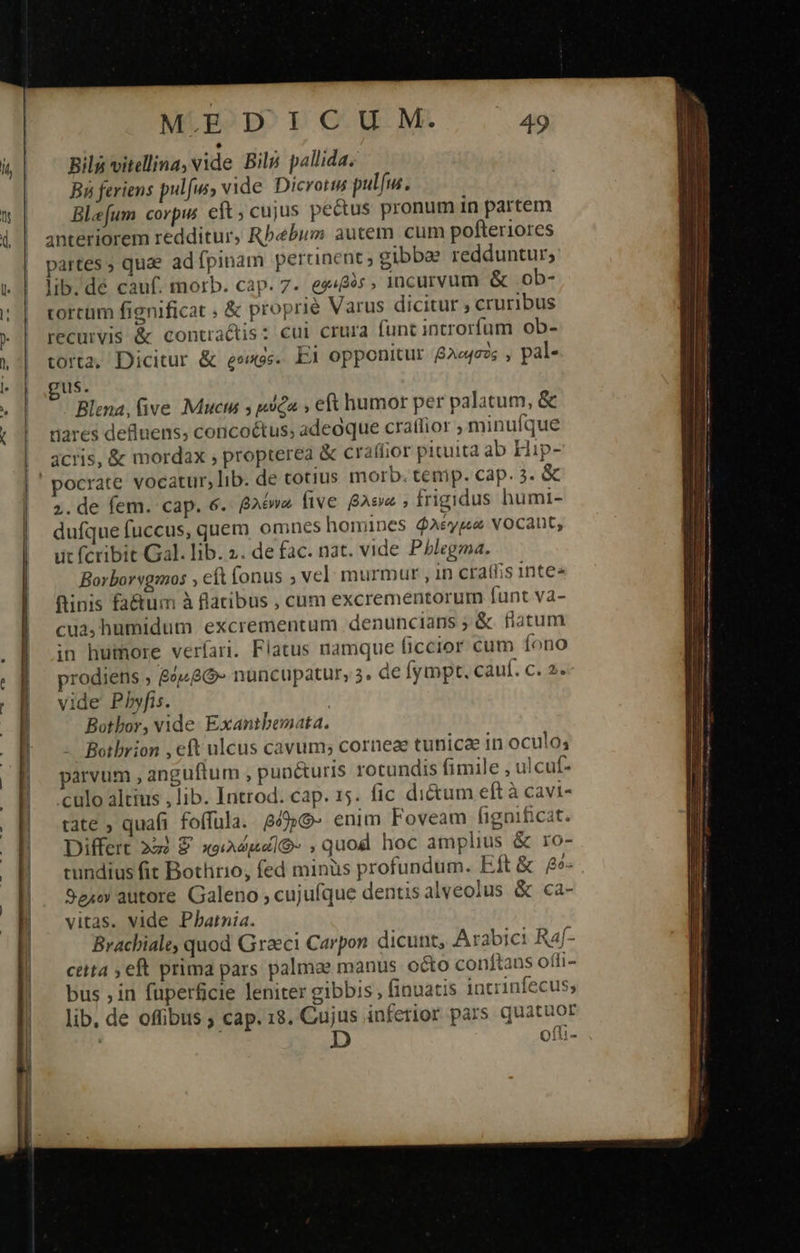                                        MLE2DO T OC Μ. 49 ΒΗ vitellina, vide Bilp pallida. Bi feriens pulfw, vide. Dicrotis ΩΣ Ble[um corpus eft; cujus pe&amp;us pronum in partem anteriorem redditur, Rbebum autem cum pofteriores partes ; quae ad fpinam percinent; gibbae redduntur; lib. de cauf. morb. cap. 7. es«&amp;es ; incuryvum ἃς .ob- torcum fignificat ; &amp; proprie Varus dicitur ; cruribus recurvis &amp; contractis: cui crura funt introrfum ob- corta, Dicitur &amp; eexss. Ei opponitur βλοισὸς, pal- us. Blena, ive νοις 5 μύξα ν eft humor per palatum, &amp; tiares defiuens, concoétus; adeoque cratlior ; minufque acris, ὃς mordax , propterea &amp; craffior pituita ab Hip- pocrate vocatur, lib. de totius morb. temp. cap. 3. &amp; 5. de fem. cap. 6. βλέννα five βλενώ , frigidus humi- dufque fuccus, quem omnes homines $Aéype vOCAntC, ut fcribit Gal. lib. 2. de fac. nat. vide Pblegma. Borborvgmos . eft fonus ; vel: murmur , in craff;is inte« finis fa&amp;um à flatibus , cum excrementorum funt va- cua, humidum excrementum denuncians ,&amp; flatum in humore veríari. Flatus namque ficcior cum fono prodiens 84486 nuncupatur, 3. Ge fympt. cauf. c. 2. vide Pbhyfis. Botbor, vide Exantbemata. Botbrion , eft ulcus cavum; corneze tunicae in oculo; parvum , anguítum , punéturis rotundis fimile , ulcuf- culo altius , lib. Introd. cap. 15. fic di&amp;um eft à cavi- rate , quafi foffula. βόθρΘ- enim Foveam fignificat. Differt 223 E κοιλώμαϊΘ- ,quod hoc amplius &amp; ro- cundius fit Bothrio, fed minüs profundum. Eft &amp; βῥό- Sexo autore Galeno ; cujufque dentisalveolus &amp; ca- vitas. vide Phatnia. Brachiale, quod Graeci Carpon. dicunt, Arabici Ra4f- ctita 5 eft prima pars palmae manus octo conftans offi- bus , in fuperfcie leniter gibbis; finuatis intrinfecus, lib, de offibus ; cap. 18. Cujus infetior pars quatuor ofti-  
