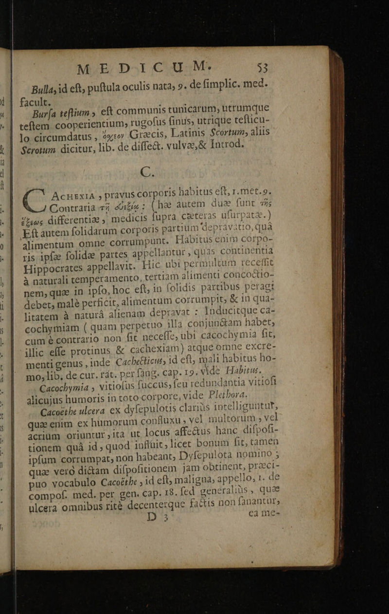 Bulla, id eft, puftula oculis nata; 9. de fimplic. med. facult. τς Bur[a teftium » eft communis tunicarum, utrumque | teftem cooperientium, rugofus finus, utrique teflicu- lo circumdatus , 4s» Graecis, Latinis. Scortum; aliis Scrotum dicitur, lib. de diffe&amp;t. vulvae, &amp; Introd. C. ACHEXIA , pravis corporis habitus eft, r. met.o. ἕξρως differentiae ; medicis fupra czeteras utürpata Ef autem folidarum corporis partium 'depravitio, qu jlimentum omne corrümpunt. Habitus enim corp: ris ipfae folidae partes appellantur , quas continentia Hippocrates appellavit. Hic ubi permultum receffit à naturali cemperamento, certiam alimenti concoctio- nem, quae in 1pfo, hoc eft, in folidis partibus peragt debet, malé perficit, alimentum corrumpit; ἃς 1ü qua- litatem à naturá alienam depravat : Inducitque ca- cochymiam ( quam perpetuo illa conjunéram habet, um é contrario non fit neceffe, ubi cacochymia fit, illic effe protinus &amp; cachexiam) atque omne exere- menti genus , inde Cacbe&amp;ticuss id eft mali habitus ho- mo, lib. de cur. rát. per fang. cap 19. vide Habitus. Cacochymia , vitiofus fuccus, feu redundantia vitioft alicujus humoris in toto Corpore, vide Pletbora. Cacoéthe ulcera ex dyfepulous clari lig qua enim ex humorum confluxu vel maltorum ; vel acrium oriuntur ,ita ut locus affectus hanc difpofi- tionem quà id ; quod inflüit, licet bonum fit, tamen ipfum corrumpat, non habeant, Dyfepulota nomino 5 quae veró di&amp;am difpofironem jam obtinent, praect- puo vocabulo Cacoérht ; id eft, maligna, appello, 1. de compof. med. per gen. Cap. 15. fed generaliüs, quae ulcera omnibus rité decenterquc fa&amp;is non fanantur; D 3 ea me- » * f 2 