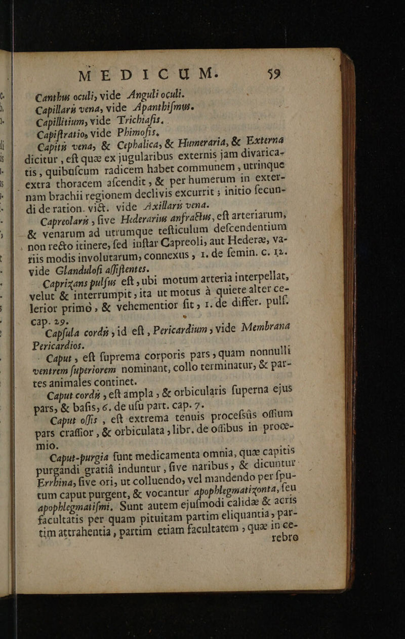      MEDICU M. Cantbus oculi, vide A4nguli oculi. Capillarà vena; vide Apanibifmus. Capillitium, vide Trichtafis, . Capiflratio, Vide Phimofis, Capit vena, &amp; Crpbalica, &amp; Humteraria, &amp; Externa dicitur , eft quae ex jugularibus externis jam divarica- tis, quibufcum radicem habet communem ; utrinque extra thoracem afcendit &amp; per humerum 1n exter- di de ration. vi&amp;. vide Zixillarss vena. Capreolarii ,five. Hederarim anfratus , eft arteriarum, &amp; venarum ad utrumque tefticulum defcendentium non re&amp;o itinere, fed iuftar Capreoli, aut Hedera, va- riis modis involutarum,; connexus » 1. de femin. c. 12. vide Glandulofi affiftentes. Caprizans pulfus eft ubi motum arteria interpellat, velut ἃς interrumpit;ita ut motus à quiete alter ce- lerior primó , &amp; vehementior fit , 1. de differ. pulf. Cap. 29. . Capfula cordg ,id eft , Pericardium ; vide Membrana Pericardios. Caput 5» eft fuprema corporis pars ; quam nonnulli ventrem fuptriorem nominant, collo terminatur, &amp; patr- tes animales continet. Caput cords ; eft ampla ;&amp; orbicularis fuperna ejus pars, ἃς bafis; 6. de ufu part. cap. 7. Caput offis , e extrema tenuis procefsüs offium pars craffior , &amp; orbiculata ; libr. de offibus in proce- mio. Caput-purgia funt medicamenta omnia, quae capitis purgandi gratiá induntur . five naribus, &amp; dicuntur Errbina; five ori, ut colluendo; vel mandendo per fpu- cum caput purgent, &amp; vocantur apopblegmatizonta, feu apopblegmatifmi, Sunt autem ejufmodi calidae &amp; acris facultatis per quam pituitam partim eliquantia, par- tim attrahentia, pardim etiam facultatem » que in - reoro                            