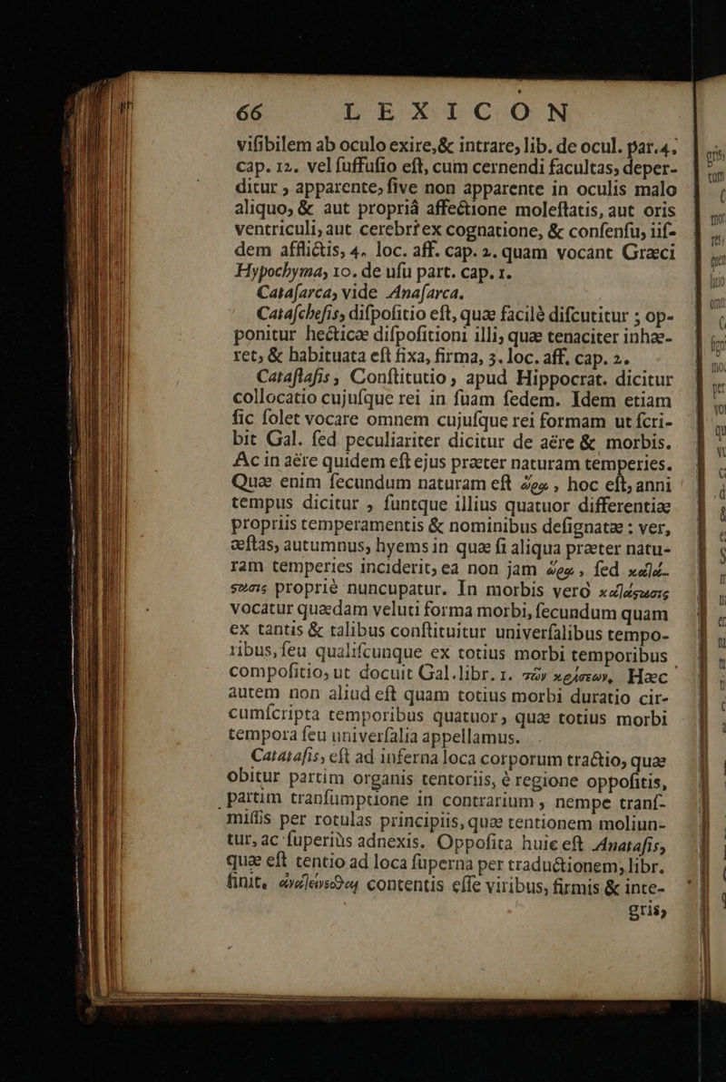                    LEXICON vifibilem ab oculo exire,&amp; intrare, lib. de ocul. par.4; cap. 12. velfuffufio eft, cum cernendi facultas, deper- ditur ; apparente; five non apparente in oculis malo aliquo; &amp; aut propriá affectione moleflatis, aut oris ventriculi; aut cerebrtex cognatione, &amp; confenfu, iif- dem afflictis, 4. loc. aff. cap. 2. quam vocant Graci Hypochyma, το. de ufu part. cap. 1. Cata[arca, vide Anafarca. Catafchefis, difpofitio eft, quae facilà difcutitur ; op- ponitur hectica difpofitioni illi; qua tenaciter inhae- ret; &amp; habituata eft fixa, firma, 5. loc. aff. cap. 2. Cataflafis , Conftitutio , apud Hippocrat. dicitur collocatio cujufque rei in fuam fedem. Idem etiam fic folet vocare omnem cujufque rei formam ut fcri- bit Gal. fed peculiariter dicitur de aére &amp; morbis. Ac in aére quidem eft ejus praeter naturam temperies. Quae enim fecundum naturam eft Ze , hoc eít, anni tempus dicitur ; funtque illius quatuor differentiae propriis temperamentis &amp; nominibus defignata : ver, aetas, autumnus, hyems in quoe fi aliqua praeter natu- ram temperies inciderit; ea non jam ὥρῳ , fed xau. φῶσις proprié nuncupatur. In morbis vero xaldgaezg vocatur quedam veluti forma morbi, fecundum quam ex tantis &amp; talibus conftituitur univerfalibus tempo- ribus,feu qualifcunque ex totius morbi temporibus compofitio; ut docuit Gal.libr.r. στῶν »gieze», Haec autem non aliud eft quam totius morbi duratio cir- cumícripta temporibus quatuor, quae totius morbi tempora feu univerfalia appellamus. Catatafis, eft ad inferna loca corporum tra&amp;io, quae oDbitur partim organis tentoriis, ὁ regione oppofitis, . partim tranfümptuone in contrarium , nempe tranf- miffis per rotulas principiis, quae tentionem moliun- tur, ac fuperius adnexis. Oppofita huie eft Anarafis; qua eft tentio ad loca fuperna per traductionem, libr. finit. «vle»sc9 contentis effe viribus, firmis &amp; inte- gris,  