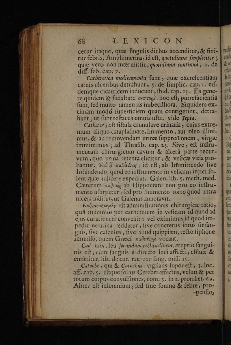                             65 BOUECXVESAGQUO. AN cetur itaque, qua fingulis diebus accenditur; &amp; fini- : tur febris, Amphimerina; id eft, quotidiana. fimpliciter 5 qua vero non intermittit , quotidiana continua , 2. de diff. feb. cap. 7. | Catberetica medicamenta funt , quae excreícentiam carnis ulceribus detrahunt, 5. de fimplic. cap. 2. eif- | demque cicatricem inducunt ibid. cap. 15. Ea gene- [i re quidem &amp; facultate exzmxe , hoc eft; putrefacientia | funt; fed multo tamen 115 imbecilliora. Siquidem ex- | timam modo fuperficiem quam contigerint, detra- | hunt ; ut funt teftacea omnia ufta.. vide $epta. Cathettr 5 eft fiflula caunulave urinaria; cujus extre- mum aliquo cataplafmate; linimento , aut oleo illini- ἢ mus, &amp; ad removendam urina fuppreffionem , virgae | immittimus ; ad Thrafib. cap. 23. Sive, eft inftru- mentum chirurgicum cavum ὃς alterá. parte recur- vum ,quo urina retenta elicitur ; &amp; veficae vitia pro- bantur. 222 € xaSe ,id eft, ab Irhimittendo five lofundeudo, quod eo inftrumento in veficam injici fo- lent quae injicere expediat. Galen. lib. s. meth. med. Caterum xejeme ab Hippocrate non pro eo inftru- mento ufurpatur ;fed pro linimento torto quod intra ulcera inditur; ut Galenus annotavit. Κκαθετηποισμὸς eft adminiftrationis chirurgice ratio; quá injicimus per cacheterem in veficam 1d quod ad ejus curationem convenit : vel eximimus id quod im- oedit ne urina reddatur , five concretus intus fit fan- euis, five calculus , five aliud quippiam, recto fiphone immiffo, quem Graeci κωθετῆρῳ vocant. Cai ixin,feu fecundum rettitudinem, eruptio fangui- is eft ; cüm fanguis é dire&amp;o loci affecti, effluit &amp; emittitur, lib. de cur. rat. per fang. milf. 15. Catocbe 5 qui &amp; Catochus , vigilans fopor eft; 5. loc. aff. cap. s. eftquefolius Cerebri affe&amp;us, veluti &amp; per - Aliter eft iafomnium ; fed fine fomno &amp; febre; pro- : peníio; 