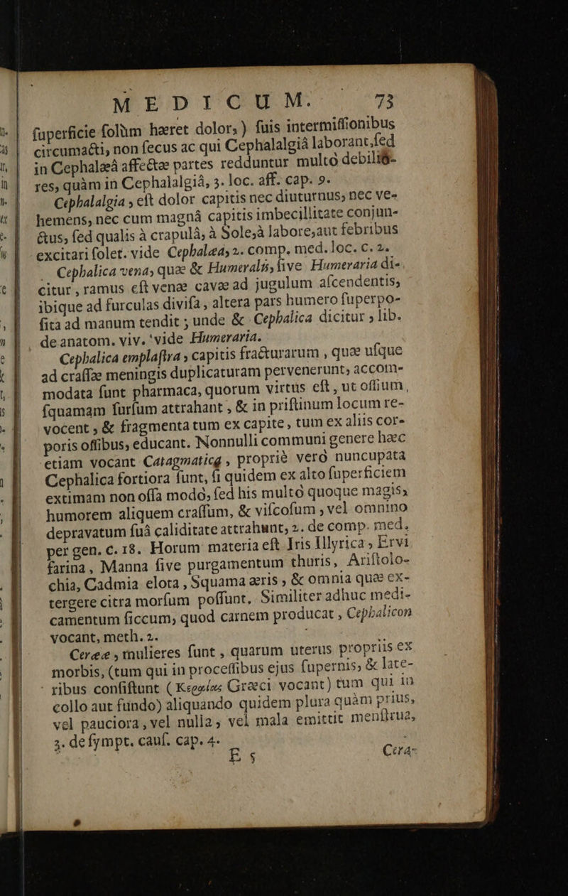 WEDIGOUNM 277 faperficie folum herret dolor; ) fuis intermiffionibus circuma&i, non fecus ac qui Cephalalgiá laborancfed in Cephalaeá affe&ze partes redduntur multo debili$- res, quàm in Cephalalgiá, 5. loc. aff. cap. 9. Cephalalgia ; eft dolor capitis nec diuturnus; nec ve- hemens, nec cum magna capitis imbecillitate conjun- &us; fed qualis à crapulá; à Solejà labore;aut febribus excitari folet. vide Cepbalea; 2. comp. med. loc. €. 2. . Cephalica vena; quee & Humeralis ive. Humeraria di- citur , ramus cft venae cava ad jugulum a(cendentis; ibique ad furculas divifa , altera pars humero fuperpo- fita ad manum tendit ; unde & Cepbalica dicitur ; lib. de anatom. viv. 'vide Huwneraria. Cepbalica emplaftra y capitis fracturarum , qu ufque ad craffae meningis duplicaturam pervenerunt; accom» modata funt pharmaca, quorum virtus eft, ut offium, fquamam furfum attrahant , & in priftinum locum re- vocent , & fragmenta tum ex capite , tum ex aliis cor» poris offibus, educant. Nonnulli communi genere haec etiam vocant Catagmaticg , proprié vero nuncupata Cephalica fortiora funt, fi quidem ex alto fuperficiem extimam non offa modo, fed his multó quoque magis; humorem aliquem craífum, & vifícofum , vel omnino depravatum fuà caliditate attrahunt; 2. de comp. med. per gen. c. 18. Horum materia eft Iris Illyrica ; Ervi £rina, Manna five purgamentum thuris, Ariftolo- chia, Cadmia elota , Squama aeris » ὃς omnia que ex- tergere citra morfum poffunt, Similiter adhuc medt- camentum ficcum; quod carnem producat 3; Cepbalicon vocant, meth. 2. ; Cere , mulieres funt , quarum uterus propriis ex morbis, (tum qui in proceffibus ejus fupernis; & late- - ribus confiftunt ( Κερφέας Graeci. vocant) tum qui 10 collo aut ftindo) aliquando quidem plura quàm prius, vel pauciora , vel nulia, vel mala emittit 1 jenflrua, 3. defympt. cauf. cap. 4- | is ς Cora