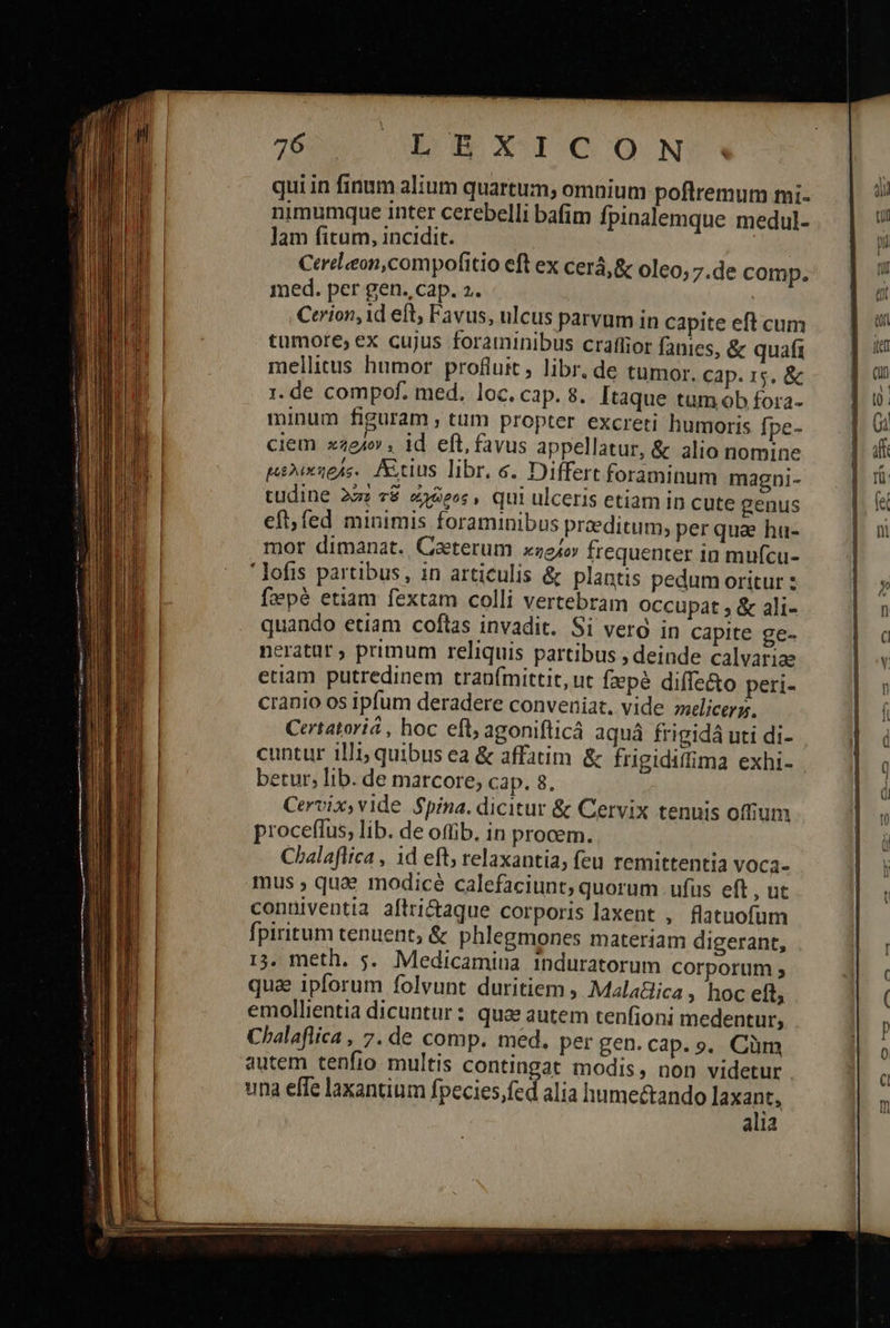                       Lg XICCON qui in finum alium quartum, omnium poflremum mi- nimumque inter cerebelli bafim fpinalemque medul- lam fitum, incidit. | Cereleon,compofitio eft ex cerá,&amp; oleo; 7.de comp. med. per gen. cap. 2. | Cerion,id eft; Favus, ulcus parvum in capite eft cum tumore; ex cujus foraminibus craflior fanies, &amp; quafi mellitus humor profluit, libr. de tumor. cap. 15. ἃς 1. de compof. med. loc. cap. 8. Itaque tum ob fora- minum figuram , tum propter excreti humoris [ρε- ciem κῆρλον. id eft, favus appellatur, &amp; alio nomine μελικηράς. Anus libr. 6. Differt foraminum magni- tudine 22: τῷ «eos, qui ulceris etiam in cute genus eft, fed minimis foraminibus praeditum, per qua hu- mor dimanat., Ceterum κηρίον frequenter in mufcu- ' lofis partibus, in articulis &amp; plantis pedum oritur : faepé etiam fextam colli vertebram Occupat , &amp; ali- quando etiam coftas invadit. Si verg in capite ge- neratur ; primum reliquis partibus , deinde calvariae etiam putredinem tran(ímittit, ut fzepé diffe&amp;o peri- cranio os ipfum deradere conveniat. vide melicerg. Certatoriá , hoc eft, agonifticá aquá frigidá uti di- cuntur illi; quibus ea &amp; affatim &amp; frigidiffima exhi- betur; lib. de marcore, cap. 8. Cervix, vide Spina. dicitur &amp; Cervix tenuis offium proceflus, lib. de offib. in procem. Chalaflica , id eft; relaxantia; feu remittentia voca- mus ; quae modicé calefaciunt; quorum ufus eft , ut conniventia aflri&amp;aque corporis laxent , flatuofum fpiritum tenuent, &amp; phlegmones materiam digerant, 13. meth. 5. Medicamina induratorum corporum , qua ipforum folvunt duritiem , Malatlica ; hoc eft, emollientia dicuntur: quz autem tenfioni medentur, autem tenfio multis contingat modis, non videtur una effe laxantium fpecies,fed alia humeétando laxant, alia  