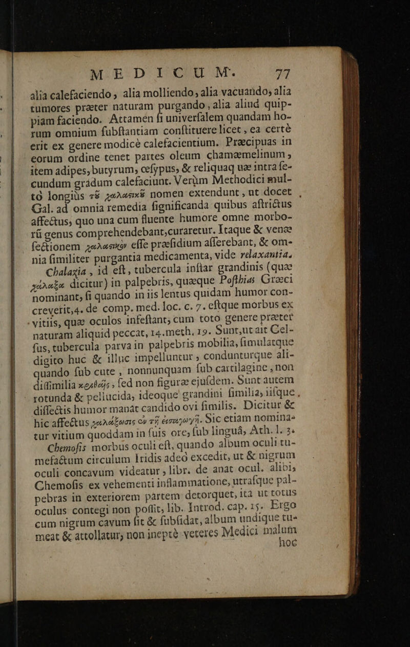                                      ET M. pDrIOUM. 73 4lia calefaciendo ; alia molliendo, alia vacuarido; alia tumores praeter naturam purgando , alia aliud quip- piam faciendo. Attamen fi univerfalem quandam ho- rum omnium fubftantiam conftituere licet , ea certé erit ex genere modicé calefacientium. Praecipuas in eorum ordine tenet partes oleum chamaemelinum ; item adipes, butyrum, cefypus; &amp; reliquaq uae intra fe- cundum grádum calefaciunt. Verüm Methodici mul- τὸ longiüs τῷ ;«2««x$ nomen extendunt , ut docet Gal. ad omnia remedia fignificanda quibus aftri&amp;us affectus, quo una cum fluente humore omne morbo- τῇ genus comprehendebant,;curaretur. Itaque &amp; vence fe&amp;ionem χαλαφικὸν effe praefidium afferebant, ὃς om- nia fimiliter pargantia medicamenta, vide relaxantia. Chalaxia , id eft, tubercula inftar grandinis (quae χάλαξα dicitur) in palpebris, quaeque Poflbia; Graeci nominant, fi quando in iis lentus quidam humor con- crevetit,4. de comp. med. loc. c. 7. eftque morbus ex naturam aliquid peccat, 14.meth, 15. Sunt,ut ait Cel- fus, tübercula parvain palpebris mobilia, fimulatque digito huc &amp; illuc impelluntur ; condunturque ali- nando fub cute , nonnunquam fub carcilagine , non diffimilia κραθεῖς» fed non figurae ejufdem. Sunt autem rotunda &amp; pellucida, ideoque grandini fimilia; iifque , diffe&amp;is humor mapat candido ovi fimilis. Dicitur ὃς hic affe&amp;tus γωλάώξωσις o» τῇ ἐεσοεγωγῇ. Sic etiam nominde tur vitium quoddam in fuis ore; fub linguá; Ath. 1. 3: Cbemofis morbus oculi eft, quando album oculi tu- mefa&amp;um circulum lridis ade excedit, ut &amp; nigrum oculi concavum videatur 9 libr. de anat ocul. alibi; Chemofis ex vehementi inflammatione, utrafque pal- pebras in exteriorem partem detorquet, ità ut totus oculus contegi non poffit, lib. Introd. cap. 15. Ergo cum nigrum cavum fit ὃς fubfidat, album undique tu« meat &amp; attollatur, non inepte veteres Medici aM | 10€