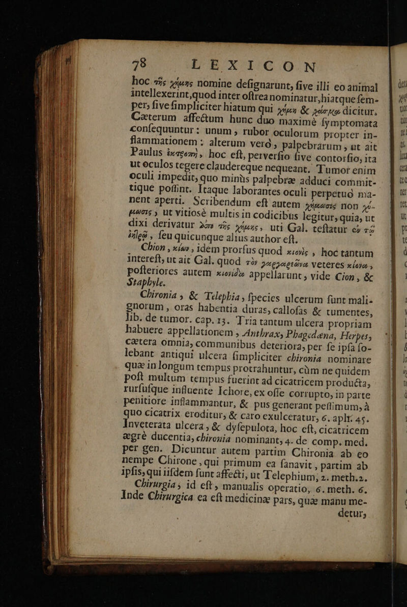hoc «ἧς χήμης nomine defignarunt, five illi eo animal |  intellexerint,quod inter oftrea nominatur,hiatquefem- ἢ αἱ per» five fimpliciter hiatum qui 5/4 &amp; s rp dicitur. | i Caterum.affe&amp;um hunc duo maxime fymptomata ἢ  confequuntur: unum , rubor oculorum propter in- ἢ  flammationem : alterum vero, palpebrarum , ut ait. | Paulus ἐκσθοπὴ, hoc eft, petverfto five contorfio,ita ἢ  ut eculos tegere claudereque nequeant. Tumor enim ak oculi impedit, quo miniis palpebrae adduci commit- p tique poffint. Itaque laborantes oculi perpetuo ma- J| * nent aperti. Scribendum eft autem eene non χύ. ἢ 7:5 , Ut Vitiosé multis in codicibus legitur,quia; uc — ] ! dixi derivatur 22» τῆς χήρας, uti Gal. teflatur c; τῷο ἢ ἐηϊρῷ , feu quicunque altus author eft. ]' Chion , κίων, idem prorfus quod xwv; , hoctantum ἢ ὁ intereft, ut ait Gal. quod. τὸν 2, ργαρεῶνα Veteres κίονα». ἢ « pofteriores autem κιονίδω appellarunt; vide Cion, &amp; — 3 | Staphyle. | Chironia ; &amp; Telepbia , fpecies ulcerum funt mali. | enorum, oras habentia duras, callofas ἃς tumentes, | lib. de tumor. cap. 13. Tria tantum ulcera propriam ἢ! habuere appellationem 5 Anthrax, Pbhagcdena, Herpes, i caetera omnia, communibus deteriora, per feipfafo- ἢ lebant antiqui ulcera fimpliciter chironia nominare ] ' qua in longum tempus protrahuntur, ciim ne quidem — 1$ ^ poft multum tempus fuerint ad cicatricem producta, ἢ : rurfufque influente Ichore, ex offe corrupto,inparte ἢ ( | ]                           . penitiore inflammantur, ἃς pus generant peffimum; à quo cicatrix eroditur, &amp; caro exulceratur, 6. aplt: 45. Inveterata ulcera, ἃς dyfepulota, hoc eft, cicatricem egré ducentia, chirogia nominant; 4. de comp. med. per gen. Dicuntur autem partim Chironia ab eo nempe Chirone , qui primum ea fanavit , partim ab ipfis, qui iifdem funt affe&amp;i, ut Telephium; 2. meth.2. Chirurgia ; id eft, manualis operatio, 6. meth. 6. Inde Chirurgica ea cft medicinze pars, quae manu me- detur,  mus ἘΞ  