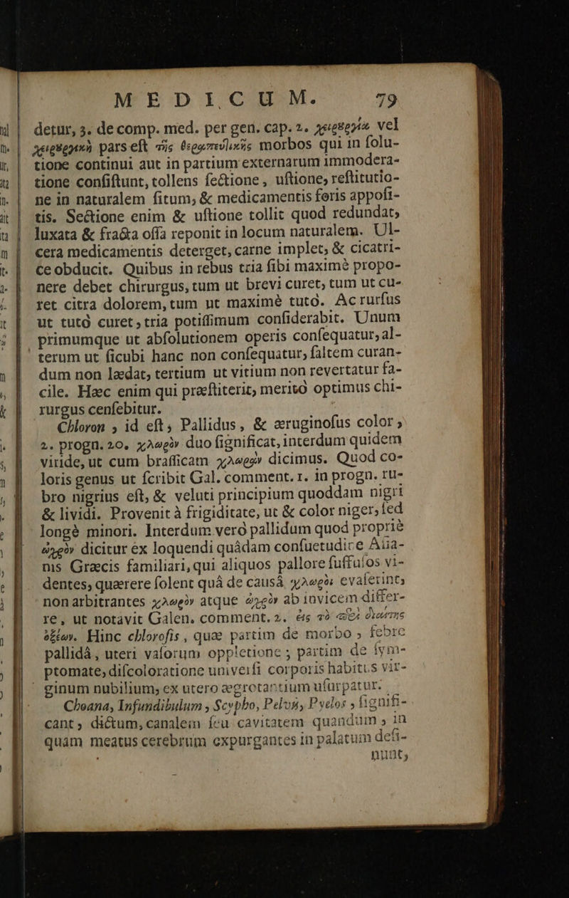                                      MEDICIU M. 79 detur, 3. de comp. med. per gen. cap. 2. a&amp;ege. vel χειρθργεκὴ pars eft τῆς θερῳπευ)ικῆς morbos qui in folu- tione continui aut in partium externarum 1mmodera- tione confiftunt, tollens fe&amp;ione , uftione, reftitutio- ne in naturalem fitum; &amp; medicamentis feris appofi- tis. Se&amp;ione enim &amp; uftione tollit quod redundat; luxata &amp; fra&amp;a offa reponit in locum naturalem. Ul- cera medicamentis deterget, carne implet, &amp; cicatri- Ceobducit. Quibus in rebus tria fibi maximé propo- nere debet chirurgus, tum ut brevi curet; tum ut cu- ret citra dolorem, tum nt maximé tutd. Acrurfus ut tuto curet, tria potiffimum confiderabit. Unum terum ut ficubi hanc non confequatur, faltem curan- dum non laedat, tertium ut vitium non revertatur fa- cile. Haec enim qui precftiterit, merivo optimus chi- rurgus cenfebitur. Chloron ; id eft Pallidus, &amp; sruginofus color; 2. progn. 20. χλωρὸν duo fignificat, interdum quidem viride, ut cum brafficam 42«ez» dicimus. Quod co- loris genus ut fcribit Gal. comment. r. in progn. ru- bro nigrius eft, &amp; veluti principium quoddam nigri &amp; lividi. Provenit à frigiditate, ut &amp; color niger; fed longé minori. Interdum vero pallidum quod proprié ὠχρὸν dicitur ex loquendi quádam confuctudice Aiia- ms Gracis familiari, qui aliquos pallore fuffuíos vi- dentes; quaerere folent quá de causá «e» evaferint nonarbitrantes χλωρὸν atque ὠχρὸν ab invicem di&amp;er- re, ut notávit Galen. comment, 5. é&amp; τὸ b deze ὀξέων. Hinc cblorofis , quae partim de morbo » febre pallidá, uteri valorum oppletione ; partim de íym- ptomate, difcoloratione univeifi corporis habitus vir- Choana; Infundibulum , Scypbo, Pelp, P yetos » fignifi- cant; dictum, canalein feu. cavitatemr. quandum » 1n quam meatus cerebrum oxpurgantes 1n palatum dei- nunt; 
