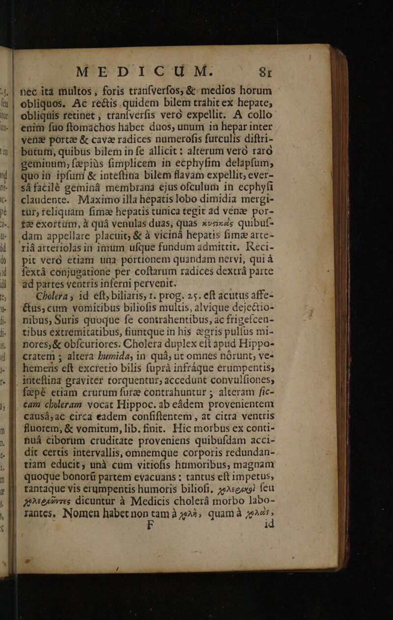  MEDICUM. SI quoiü ipfuri &amp; inteftina bilem flavam expellit; ever- sáfacilé geminá membrand ejus ofculüm in ecphyfi tür; teliquam fimae hepatis tunica tegit dd venae por- £2: exortum, ἃ quá venulas duas; quas »vexz« quibuf- dam appellare placuit; δὲ à vicináà hepatis fimze arte- riá atceriolas in imum ufque fundum admitut.. Reci- pit vero etiam una portionem quandam nervi, qui à fextá conjusatione per coftarum radices dextrà parte ad partes ventris inferni pervenit. Cholera j id. eft; biliaris; 1. prog. 25. eft acutus affe- &amp;us; cum vomitibus biliofis mulus, alvique deje&amp;io- nibus, Suris quoque fe contrahentibus, ac frigefcen- tibus éxtremitatibus, fiuntque in his gris pulfus mi- nores; &amp; obícuriores. Cholera duplex eit apud Hippo- cratem ; altera bumida, in. quà; ut omnes norunt, ve- hemens eft excretio bilis fuprà infráque erumpentis; {ρὲ etiam crurum fura contrahuntur ; alteram fic- cam cheleram vocat Hippoc. ab eádem provenientem causá,ac circa eadem confiftentem , at citra ventris fluorem; &amp; vomitum, lib. finit. Hic morbus ex conti- nuá ciborum cruditate proveniens quibufdam acci- dit certis intervallis, omnemque corporis redundan- tiani educit; unà cum vitiofis humoribus, magnam quoque bonoráü partem evacuans : tantus eft impetus; tantaque vis erumpentis humoris biliofi. 233:e/x9? feu λεῤκῶντες dicuntur à Medicis cholerá morbo labo- Tantes. Nomen habet non d ἃ χολὴ» quamà HS i                                       p —— :