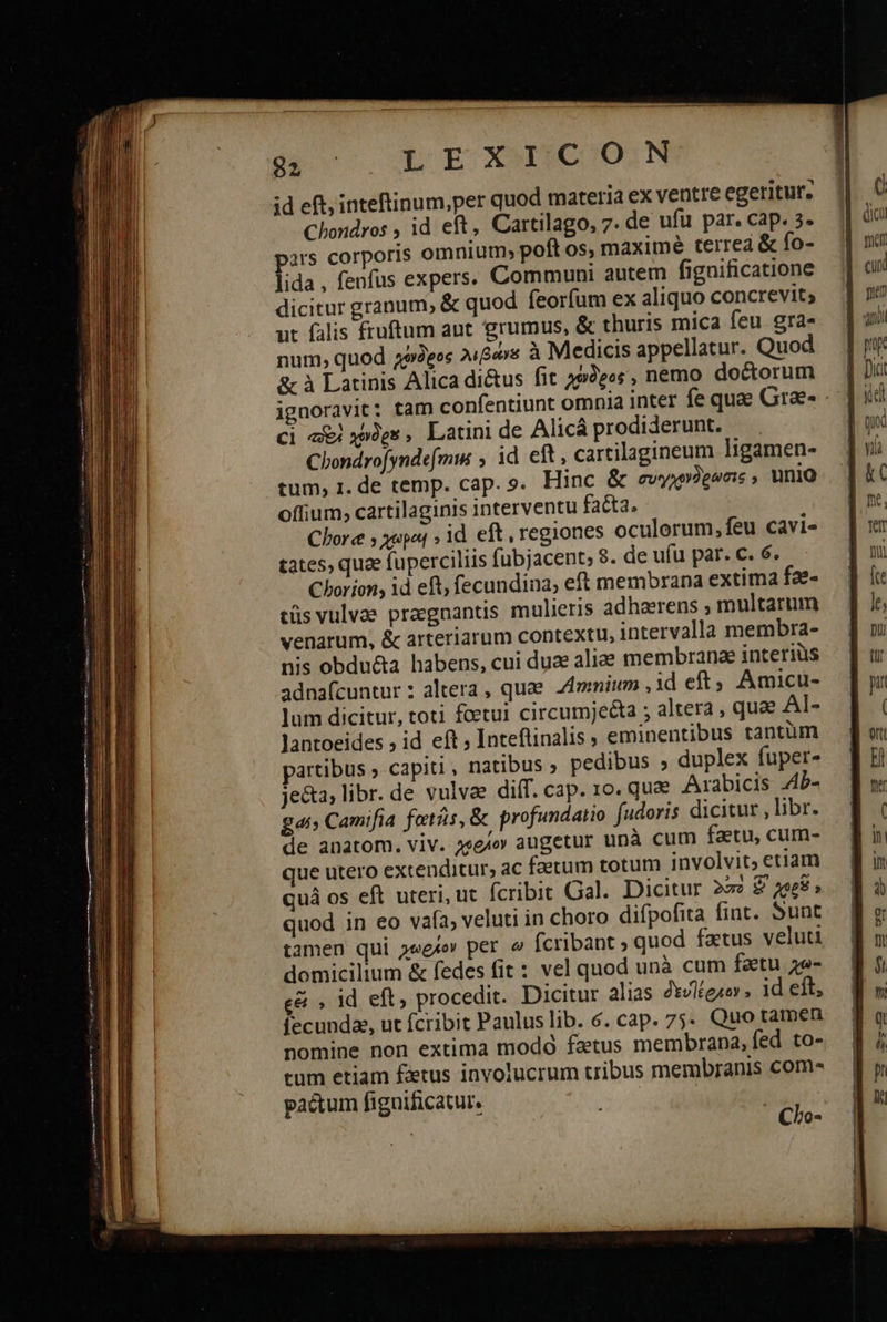       52 LE CGOIIQO!N id eft, inteftinum,per quod materia ex ventre egeritur., Chondros , id eft, Cartilago, 7. de ufü par. cap. 3- ars corporis omnium; poft os, maxime terrea &amp; fo- lida, fenfus expers. Communi autem fignificatione dicitur granum, &amp; quod feorfum ex aliquo concrevit; ut falis fruftum ant grumus, ὃς thuris mica feu gra» num, quod χένδρος λιβάνε à Medicis appellatur. Quod &amp; à Latinis Alica di&amp;us fit 292eos , nemo doctorum ignoravit: tam confentiunt omnia inter fe quae Grae- ci «i xpXes, Latini de Alicá prodiderunt. Chondro[yndefmi , id eft, cartilagineum ligamen- tum, 1. de temp. cap. 9. Hinc &amp; συγχονδρώσις ; unio offium, cartilaginis interventu facta, Clore y yapet » id. eft , regiones oculorum, feu cavi- Chorion, id eft; fecundina, eft membrana extima fae- τῆς vulvae praegnantis mulieris adhaerens , multarum venarum, &amp; arteriarum contextu, intervalla membra- nis obdu&amp;a habens, cui dux alie membrana interius adna(cuntur : altera , quae Almnium , 1d eft; Amicu- lum dicitur, toti fcetui circumjecta ; altera , quae Al- lantoeides 9 id eft ; Inteflinalis , eminentibus tantüm partibus ; capiti , natibus ; pedibus » duplex fuper- je&amp;ta, libr. de vulvae diff. cap. 10. quae Arabicis 4Ὁ- ΕΖ Camifia ξαιῆς, ὃς profundatio fadoris dicitur , libr. de anatom. viv. z2e/» augetur unà cum fatu, cum- que utero extenditur, ac faerum totum involvit, etiam quá os eft uteri, ut fcribit Gal. Dicitur 222 £ zee$» quod in eo vafa, veluti in choro difpofita fint. Sunt tamen qui χωρίον per ὦ fcribant ; quod fatus veluti domicilium &amp; fedes fit : vel quod unà cum fatu χω- εἶ » id eft, procedit. Dicitur alias δευϊέοκον. 1d eft, fecunda, ut fcribit Paulus lib. 6. cap. 75. Quo tamen nomine non extima modó fatus membrana, fed to- tum etiam £xrus involucrum tribus membranis com pactum fignificatur, | Clo-  