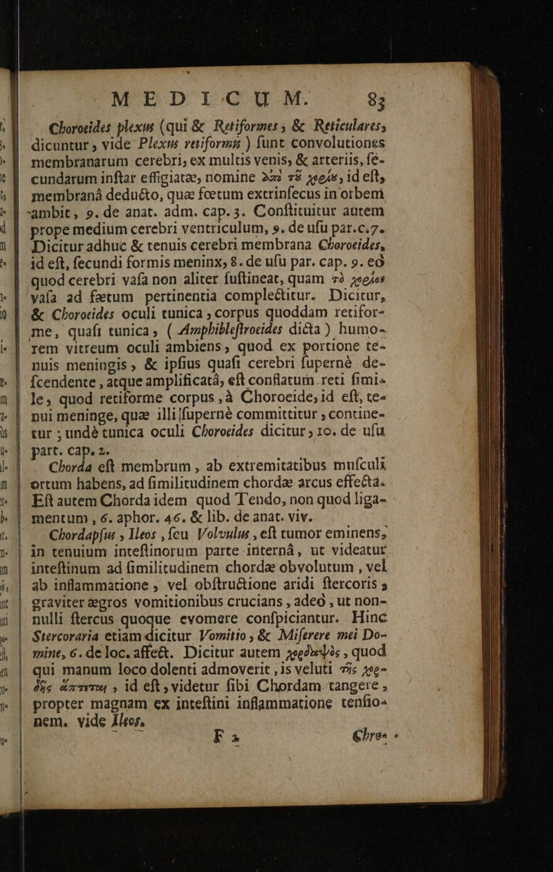                     MEDICUM 8; Chororides plexis (qui &amp; Retiformes γ ὃς Reticulares; | dicuntur, vide Plexm retiformaz ) funt convolutiones cundarum inftar effigiatae, nomine 222 τῷ χοράεγ id eft; membraná deduéto, qua feetum extrinfecus in orberi ambit, 9. de anat. adm. cap. 3. Conftituitur autem prope medium cerebri ventriculum, 9. de ufu par.c.7. Dicitur adhuc &amp; tenuis cerebri membrana Clboroeides, id eft, fecundi formis meninx; 8. de ufu par. cap. 9. εὖ | quod cerebri vafa non aliter fuftineat, quam τὸ «eov |'yafa ad fatum pertinentia complectitur. Dicitur, ἃς Choroeides oculi tunica ; corpus quoddam retifor- me, quafi tunica; ( Azophibleflrocides dicta) humo- | rem vitreum oculi ambiens, quod ex portione te- nuis meningis, &amp; ipfius quafi cerebri fuperné. de- | fcendente , atque amplificatá, eft conflatum. reti fimi le, quod retiforme corpus νἃ Choroeide,id eft, te- | pui meninge, quae illifuperné committitur ; contine- . tur ; undé tunica oculi Chorocides dicitur ; 10. de ufu | part. cap. 2. | .. Chorda eft membrum , ab extremitatibus mufculi | ortum habens, ad fimilitudinem chorda arcus effecta. | Eftautem Chorda idem quod T'endo, non quod liga-    | mentum , 6. aphor. 46. &amp; lib. de anat. viv. |! — Chordapfu ; Ileos , feu. Volvulus , eft tumor eminens; | jn tenuium inteflinorum parte internà, ut videatur | inteftinum ad fimilitudinem chorda obvolutum , vel ab inflammatione , vel obítru&amp;tione aridi flercoris 5 graviter egros vomitionibus crucians , adeo , ut non- nulli ftercus quoque evomere confpiciantur. Hinc Stercoraria etiam dicitur Vomitio , &amp; Miferere mei Do- mint, 6. de loc.affe&amp;. Dicitur autem χορδεοψὸς , quod qui manum loco dolenti admoverit ,is veluti τῆς 22e- δὴς ἅπτεται , dd eft; videtur fibi Chordam tangere ; propter magnam ex inteflini inflammatione teníjo- nem. vide leor, Fa €bre- - 