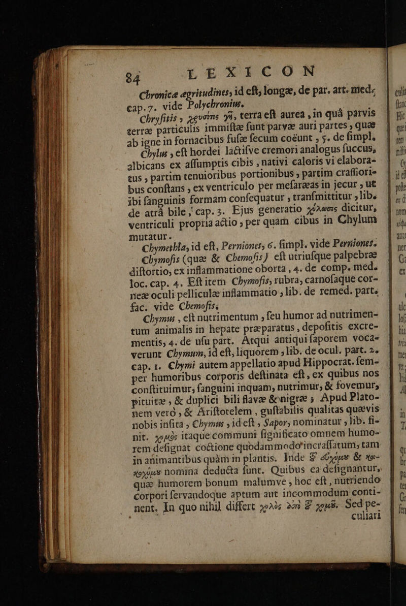      Chronica egritudines, id eft, longae, de par. art. med: cap.7. vide Polychroniu. ! | ; terrae particulis immiftze funt parvae auri partes » quas ab igne in fornacibus fufze fecum coéunt , 5. de fimpl. Cbylus eft hordei lactifve cremori analogus fuccus, 3lbicans ex affumptis cibis , nativi caloris vi elabora- tus 9 partim tenuioribus portionibus , partim craffiori bus conftans , ex ventriculo per mefaraeas in jecur » ut ibi fanguinis formam confequatur ; tranfmittitur ;lib. de atrá bile; cap.s. Ejus generatio χύλωσις dicitur, ventriculi proptia actio ; per quam cibus in Chylum mutatur. Chymetbla, id eft, Perniones, 6. fimpl. vide Perniones. €lymofis (quae &amp; Cbemofis eft utriufque palpebrae diftortio, ex inflammatione obortà , 4. de comp. med. loc.cap. 4. Eftitem Chymofis; rübra, carnofaque cor- fac. vide Cbemofis; Cbymu , eft nutrimentum , feu humor ad nutrimen- tum animalis in hepate praeparatus , depofitis excte- mentis, 4. de ufu part. Atqui antiquifaporem voca- verunt Chymtunm, id eft, liquorem ; lib. de ocul. part. 2. cap. 1. Cbymi autem appellatio apud Hippocrat. fem- per humoribus corporis deftinata eft, ex quibus nos conftituimur, fanguini inquam, nutrimur; &amp; fovemur; pituita » &amp; duplici bili flavae &amp;onigree ; Apud Plato- nem veró ; &amp; Ariftorelem , guftabilis qualitas quaevis nobis infita ; Chyms ; ideft ; Sapor, nominatur » lib. fi- nit. χυμὸς itaque communi fignificato omnem humo- rem defignat co&amp;ione quodammodo'incraffatum, tam in abimantibus quàm in plantis. Inde 8 aóyegs. &amp; st- xoy)«* nomina deducta funt. Quibus ea defignantur, qua humorem bonum malumve , hoc eft , nutriendo corpori fervandoque aptum aut incommodum conti- . ment. In quo nihil differt χυλὸς 2 2 pee Sed pe- culiari ei fix qr ren ] pole figi C6 