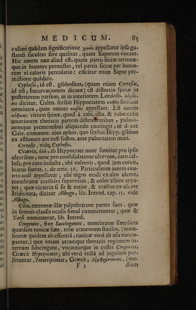                                       MEDICUM: ὃς culiari quádam fignificatione χυμὸς appellatur ipfa gu- fiandi facultas five qualitas , quam Saporem vocant. Hic autem nonaliud eft; quam partis ficca terrena- que in humore permiftio , vel partis ficcae per humo- rem vi caloris percolatio: efficitur enim Sapor per- miftione quádam. Cyphofis id eft, gibbofitas, (quam etiam Cyrtofmm, pofteriorem partem, ut in anteriorem Lordofis. λόςδὸ- σις dicitur. Galen. fcribit Hippocratem κυφὲς folitum nominare quos omnes xvglás appellant. Eft autem κύφωσις vitium fpinae, quod à cafu, i&amp;u, &amp; tuberculis anteriorem thoracis partem diftendentibus ; pulmo- nemque prementibus aliquando contingit » ut 4. cet Gale. comment. ejus aphor. quo fcribic Hipp. gibbos ex afthmate aut tuffi fa&amp;os, ante pubertatem mori. Cyrtofis , vide, Cypbofis. Cicatrix, ἐλὴ » ab Hippocrate nunc fumitur pro ipfis ulceribus , nunc pro confolidatione ulcerum, caro cal- lofa, pro cute indu&amp;ta ; ubi vulneris , quod jam coivit; hiatus fuerat; 1. deartic. 56. Particulatim autem cica- trix oculi appellatur ; ubi nigro oculi ex alto ulcere; membrana craffities fupetvenit , &amp; color albior appa- fet ; quae cicatrix (i fit &amp; major , &amp; craffiorex ulcere IYridis nata; dicitur. Albugo ; lib. Introd. cap. 15. vide Albugo. Cilia; extremae illae palpebrarum partes funt, quae in fomnis claufis oculis fimul committuntur ; que ὅς T'arfi nominantur, lib. Introd. Cingentes , five. Succingentes , membranae -fimplices quaedam tunicee funt , telae araneorum fimiles, (mem- branae quidem ab effentiá ; tunicae vero ab ufu nuncu- pantur,) quae totam utramque thoracis regionem in- ternam fübcingunt, vocanturque in coftis Cingesress Gracé Hypezocotes ; ubi vero. re&amp;à ad jugulum per- feruntur , Zutercipientes ; Graece γ 2]ederrmvrs , (me- : Fs dium