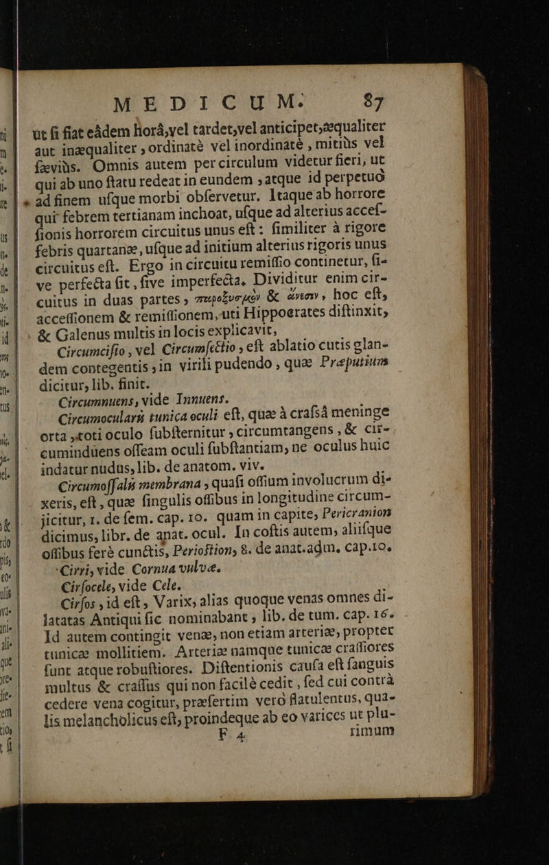 ut α fiat eádem liorá;vel tardet;vel anticipet;sequaliter aut inaequaliter ; ordinaté vel inordinate , mitiüs vel (evibs. Omnis autem percirculum videtur fieri, ut qui ab uno ftatu redeat in eundem ; atque id perpetua ad finem ufque morbi obfervetur. ltaque ab horrore qui febrem tertianam inchoat, ufque ad alterius accef- fionis horrorem circuitus unus eft : fimiliter à rigore febris quartanze, ufque ad initium alterius rigoris unus circuituseft. Ergo in circuitu remiffio continetur, fi- ve perfe&a fit , five imperfecta, Dividitur enim cir- cuitus in duas partes ; ποιροξυσιὸν & ὥνεσιν, hoc eft, acceffionem & remiffionem, uti Hippoerates diftinxit; & Galenus multis in locis explicavit, Circumcifio , vel Circum[cetio 5 eft ablatio cutis glan- dem contegentis ;in virili pudendo , qux Preputiuas dicitur, lib. finit. Circumnuens, vide Innuens. Circumocularsi tunica oculi eft, quae à crafsá meninge orta toti oculo fubtternitur ; circumtangens , & cir- cuminduens offeam oculi fubftantiam, ne oculus huic indatur nudus, lib. de anatom. viv. Circumoffalii satmbrana ; quafi offium involucrum di- xeris, eft , quae fingulis offibus in longitudine circum- dicimus, libr. de anat. ocul. In coftis autem; aliifque offibus feré cun&is, Perioftion; 8. de anat.adun, cap.1o. Cirri, vide Cornua vulve. ; Cirfocde, vide Cede. Cirfos ,id eft, Varix, alias quoque venas omnes di- latatas Antiqui fic nominabant ; lib. de cum. cap. 16. Id autem contingit venae, non etiam arteriae, propter tunicae mollitiem. .Arterize namque tunicae craffiores funt atque robuftiores. Diftentionis caufa eft fanguis multus ἃς craffus qui non facilé cedit , fed cui contrà cedere vena cogitur, praefertim vero flatulentus, qua- lis melancholicus eft; proindeque ab co variccs ut plu- F4 rimum