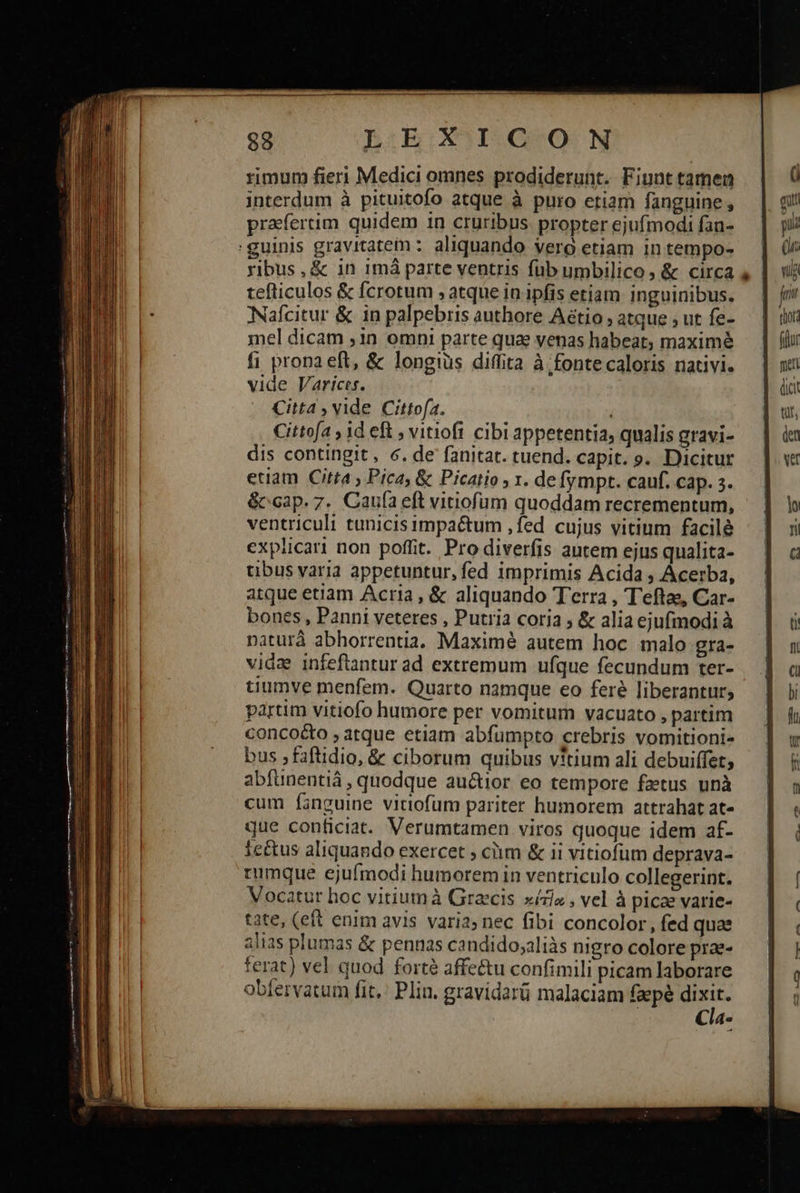 88 L:iEOGOGILQS*O-.N rimum fieri Medici omnes prodiderunt. Fiunt tamen interdum à pituitofo atque à puro etiam fanguine , praefertim quidem in cruribus propter ejufmodi fan- :guinis gravitatem: aliquando vero etiam in tempo- ribus, & in imá parte ventris füb umbilico, & circa tefticulos & fcrotum 5 atque in ipfis etiam inguinibus. Nafcitur & in palpebris authore Aétio ; atque , ut fe- mel dicam ,1n omni parte quae venas habeat; maximé fi prona eft, & longius diffita à;fontecaloris nativi. vide Varices. Citta , vide Cittofa. i Cittofa ; id eft 9 vitiofi cibi appetentia, qualis gravi- dis contingit, 6. de fanitat. tuend. capit. s. Dicitur etiam Citta , Pica, & Picatio , 1. de fympt. cauf. cap. 3. &ccap. 7. Caufa eft vitiofum quoddam recrementum, ventriculi tunicis impaétum ,fed cujus vitium facile explicari non poffit. Pro diverfis autem ejus qualita- tibus varia appetuntur, fed imprimis Acida ; Acerba, atque etiàm Acria, & aliquando Terra , Teftas, Car- bones , Panni veteres , Putria coria ; & alia ejufmodi à natur abhorrentia. Maximé autem hoc malo gra- vida infeftantur ad extremum ufque fecundum ter- tiumve menfem. Quarto namque eo feré liberantur, partim vitiofo humore per vomitum vacuato , partim concoco , atque etiam abfumpto crebris vomitioni- bus ; faftidio, & ciborum quibus vitium ali debuiffet; abfünentiá , quodque au&tior eo tempore factus. unà cum finguine vitiofum pariter humorem attrahat at- que conficiat. Verumtamen viros quoque idem af- rumque ejufmodi humorem in ventriculo collegerint. Vocatur hoc vitiumà Grecis xízis , vel à picae varie- tate, (eft enim avis varia; nec fibi concolor, fed quae alias plumas & pennas candido;aliàs nigro colore prae- terat) vel quod forté affe&tu confimili picam laborare obfervatum fit. Plin. gravidarü malaciam faepé dpt Cla-