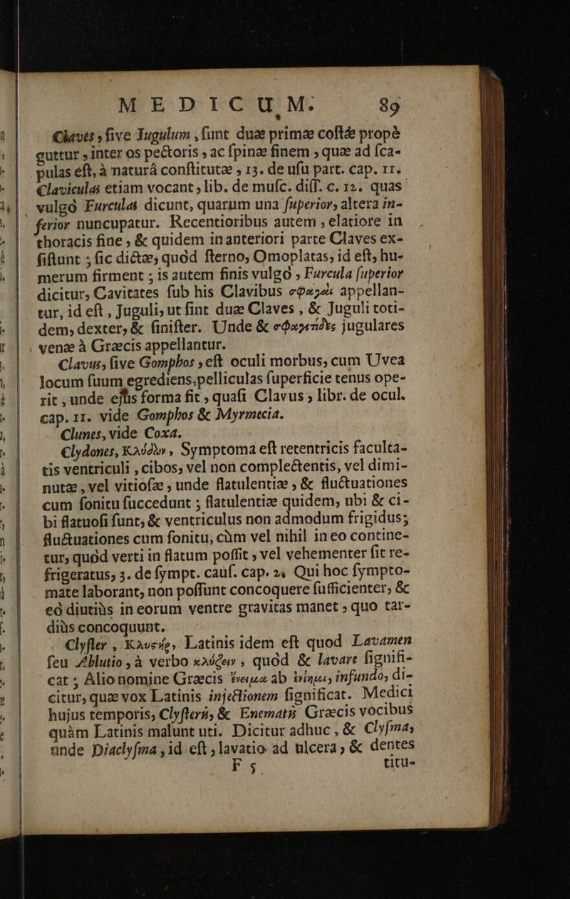 MEDICUM. 89 Clavts » five Tugulum ,funt. duae primae coftd propé guttur » inter os pectoris 9 ac fpinae finem , quae ad fca- pulas eft, à naturá conftituta , 13. de ufu part. cap. 1r. Claviculai etiam vocant ; lib. de mufc. di(f..c. 12. quas erior nuncupatur. Recentioribus autem , elatiore 1n thoracis fine 9 & quidem inanteriori parte Claves ex- fiftunt ; fic di&a quod fterno; Omoplatas; id eft; hu- merum firment ; is autem finis vulgo » Furcula fuperior dicitur, Cavitates fub his Clavibus σφα οὶ appellan- tur, id eft , Juguli; ut fint duae Claves , & Juguli tou- dem, dexter, ἃς finifter. Unde & σφαγετίδες jugulares venz à Graecis appellantur. Clavus, five Gompbos eft oculi morbus, cum Uvea Jocum füum egrediens.pelliculas fuperficie tenus ope- rit , unde ejfis forma fit » quafi Clavus ; libr. de ocul. cap. 11. vide Gomplos & Myrmecia. Clunes, vide Coxa. €lydones, Κλύδὼν , Symptoma eft retentricis faculta- tis ventriculi , cibos, vel non comple&entis, vel dimi- nutz , vel vitiofz ; unde flatulentiae ; & flu&tuationes cum fonitu fuccedunt ; flatulentiee quidem; ubi & ci- bi flatuofi funt, & ventriculus non admodum frigidus; flu&uationes cum fonitu, cm vel nihil in eo contine- tur, quod verti in flatum poffit ; vel vehementer fit re- frigeratus, 3. de fympt. cauf. cap. 2« Qui hoc fympto- mate laborant, non poffunt concoquere fufficienter, & εὖ diutius in eorum ventre gravitas manet ; quo tar- diüs concoquunt. Clyfler , Κλυςήρ» Latinis idem eft quod Lavamen feu Zblutio , à verbo κλύφειν, quod & lavare fignifi- cat ; Alio nomine Graecis eua ab. ἐνίημοι» infundo; di- citur, quz vox Latinis injelionem fignificat. Medici hujus temporis, Clyfters, & Enemati; Graecis vocibus quàm Latinis malunt uti. Dicitur adhuc , & Clyfm unde Diaclyfma , id. eft ; lavatio: ad ulcera ; & dentes F5 titu»