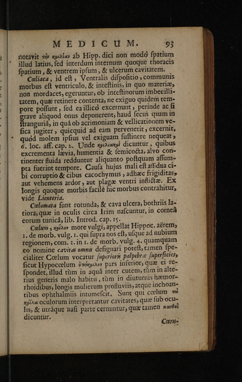üotavit τὴν κοιλίαν ab Hipp. dici non modó fpatium illud latius, fed interdum internum quoque thoracis fpatium , & ventrem ipfum , & ulcerum cavitatem. Coliaca, id eft Ventralis difpofitio ; communis morbus eft ventriculo, ἃς inteftinis, in quo materiae; non mordaces, egeruntur; ob inteftinorum imbecilli- tatem, quae retinere contenta, ne exiguo quidem tem- pore poffunt , fed eaillico excernunt ; perinde ac fi id aliquod onus deponerent; haud fecus quam in ranguriá, in quà ob acrimoniam & vellicationem ve- fica jugiter » quicquid ad eam pervenerit ; excernit, quód molem ipfius vel exiguam fuftinere nequeat ; 6. loc. aff. cap. ». Unde πριλιακοὶ dicuntur, quibus excrementa laevia, humentia ἃς femicocta, alvo con- tinenter fluida redduntur aliquanto poftquam affum- pta fuerint tempore. Caufa hujus mali eft δῆ! ἀπ ci- bi corruptio & cibus cacochymus ; adhac frigiditas» qut vehemens ardor ; aut plagae ventri inflictaee. Ex longis qaoque morbis facilà hic morbus contrahitur; vide Lienteria. ' Colomata funt rotunda, & cava ulcera, bothriis la- tiora, quae in oculis circa Irim nafcuntur, in cornea eorum tunicá, lib. Introd. cap. 15. Calum 5 κοῖλον more vulgi, appellat Hippoc. aérem; τ. de morb. vulg. τ. qui fupra nos eft; ufque ad nubium eo nomine cavita omni? defiguari poteft, tamen fpe- cialiter Coelum vocatur fuperiors palpebra fuperficiess ficut Hypoccelum ὑπόχθελον pars inferior, quae ei 1e- fpondet, illud tàm 1n aquà inter cntem, tüm in alte- iius gerleris malo habitu, τὰ πὶ in diuturnis haemor- rhoidibus, longis mulierum profluviis; atque inchoan« tibus ophthalmiis intumefcir, Sunt qui ccelum πὸ κοῖλα oculorum interpretantur cavitates, que fub ocu- lis; & utráque nafi parte cernuntur, qua tamen πανθοὶ dicuntur. | Care