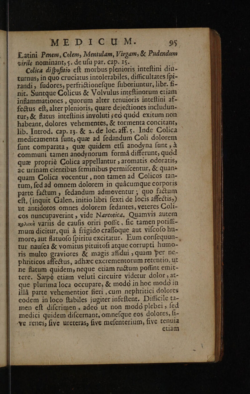 Latini Penem, Colem; Mentulam, Virgam, &amp; Pudendum virile nominant, 5. de ufu par. cap. 15. Colica difpofitio cft morbus plenioris intefüini diu- turnus, in quo cruciatus intolerabiles, difficultates fpi- randi , füdores; perfri&amp;tionefque füboriuntur, libr. fi- nit. Suntque Colicus ὃς Volvulus inteftinorum eziam inflammationes , quorum alter tenuioris inteflini af- fe&amp;us eft, alter plenioris, quare dejectiones includun- tur, &amp; flatus inteftinis inyoluti 9 εὖ quód exitum non habeant, dolores vehementes, &amp; tormenta concitant; lib. Introd. cap. 13. &amp; 2. de loc.aff.;. Inde Colica medicamenta funt; quee ad fedandum Coli dolorem funt comparata, que quidem εἰ anodyna funt ; à communi tamen anodynorum formá differunt, quod qua proprié Colica appellantur aromatis odoratis; ac urinam cientibus feminibus permiícentur, &amp; quan quam Colica vocentur , non tamen ad Colicos tan- tum, fed ad omnem dolorem in quácumque corporis parte fa&amp;um , fedandum admoventur ; quo factum eft, (inquit Galen. initio libri fexti de locis affectis;) ut antidoros omnes dolorem fedantes, veteres Coli- cos nuncupaverint ; vide Narcotica, Quamvis autem χολικὴ variis de caufis oriri poffit, fic tamen potiffi- mum dicitur, qui à frigido craffoque aut viícofo hu- more, aut flatuofo fpiritu excitatur. Eum confequun- tur nauíea &amp; vomitus pituitofi atque corrupti humo- ris multo graviores &amp; magis affidui ; quam per nc- phriticos affectus, adhzec excrementorum retentio, ut ne flatum quidem, neque etiam ru&amp;um poffint emit- tere. Saepé etiam veluti circuire videtur dolor, at- que plurima loca occupare, &amp; modo in hoc modó ia illá parte vehementior fieri , cum nephritici dolores eodem in loco ftabiles jugiter infeftent. Difüicile ta- men eft difcrimen , adeó ut non modo plebei ; fed medici quidem difcernant, omne(que eos dolores, [1- ^e renes, five ureteras, five mefenterium, five tennia etiam 