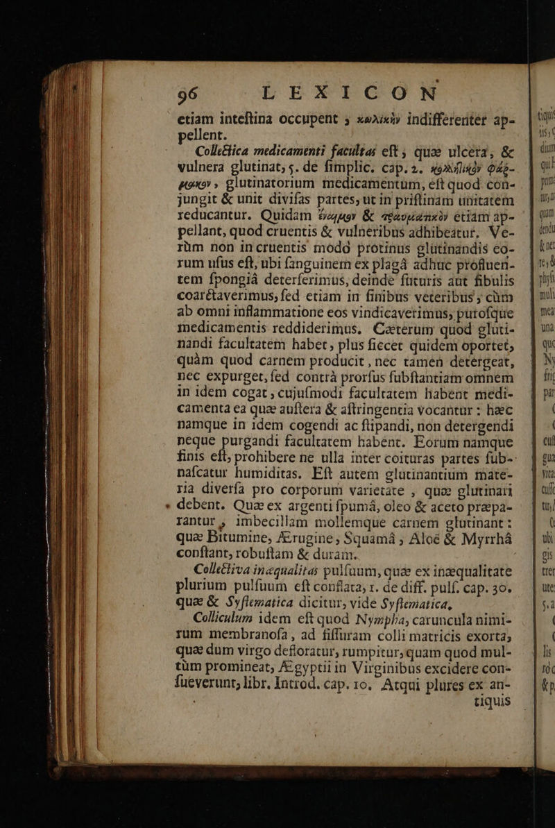 96 LEEXTQGONM etiam inteftina occupent xexixi» indifferenter ap- pellent. Collttlica medicamenti facultas eft ; quae ulcera, ἃς vulnera glutinat; 5. de fimplic. cap. 2. «é»wligoy Qao- δίσκον » glutinatorium medicamentum, eft quod. con- jungit & unit divifas partes; ut in priflinam unitatem reducantur. Quidam $4uor & τραυμέα κὸν étiam ap- pellant, quod cruentis & vulneribus adhibeatur, Ve- rüm non incruentis modg protinus glütinandis co- rum ufus eft, ubi fanguinem ex plagá adhuc profluen- tem fpongiá deterferimus, deinde füturis aut fibulis coarétaverimus; fed etiam in finibus veteribus ; cüm ab omni inflammatione eos vindicaverimus; putofque medicamentis reddiderimus. Caeterum quod gluti- nandi facultatem habet, plus ficcet quidem oportet; quàm quod carnem producit , nec tamen detergeat, nec expurget,fed contrà prorfus fubftantiam omnem in idem cogat ; cujufmodi facultatem habent medi- camenta ea qua auftera & aftringentia vocantur : haec namque in 1dem cogendi ac ftipandi, non detergendi neque purgandi facultatem habent. Eorum namque nafcatur humiditas. Eft autem glutinantium mate- ria diverfa pro corporum varietate , quo» glutinari debent. Qua ex argenti fpumá, oleo & aceto praepa- Iantur , imbecillam mollemque carnem glutinant : que Bitumine, &rugine; Squamá ; Aloé & Myrrhá copflant, robuftam ἃς duram. Coltliva inequalitas pulfuum, quae ex inaequalitate plurium pulfuum eft conflata, x. de diff. pulf. cap. 30. qua & Syflematica dicitur, vide Syflematica, Colliculum idem eft quod Nympha; caruncula nimi- rum membranofa, ad fiffuram colli matricis exorta; qua dum virgo defloratur, rumpitur; quam quod mul- tüm promineat; A&:gyptii in Virginibus excidere con- fueverunt; libr, Introd. cap. το, Atqui. plures ex an- tiquis ἐμὰ t$, duty qii prn