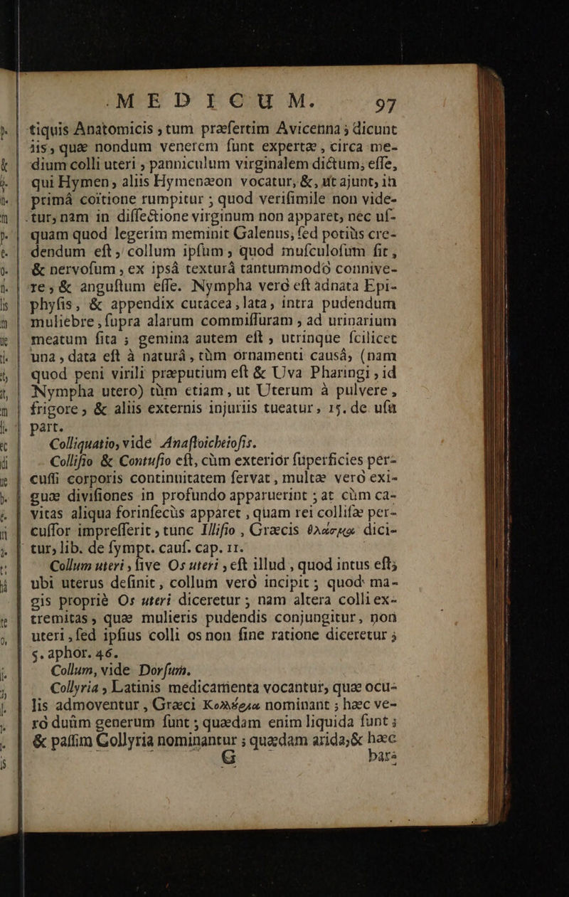 MED ICU M. 97 tiquis Anatomicis ; tum praefertim Avicenna 5 dicunt iis, quae nondum venerem funt experta , circa me- dium colli uteri ; panniculum virginalem dictum; effe, qui Hymen; aliis Hymepaon vocatur, &, utt ajunt; 1n primá coitione rumpitur ; quod verifimile non vide- quam quod legerim meminit Galenus; fed potiiis cre- dendum eft; collum ipfum ; quod imufculofum fit, ἃς nervofum , ex 1psá texturá tantummodo connive- phyfis, & appendix cutácea,lata, intra pudendum muliebre fupra alarum commiffuram ; ad urinarium meatum fita ; gemina autem elt ; utrinque fcilicet una, data eft à naturáà , tàm ornamenti causá; (nam quod peni virili praputium eft ὃς Uva Pharingi ; id Nympha utero) tàm etiam , ut Uterum à pulvere , Colliquatio; vidé Anafloicbeiofis. Collifio & Contufio eft, càm exterior füperficies per- vitas aliqua forinfecüs apparet , quam rei collifae per- cuffor imprefferit ; tunc I//;fio , Graecis (Axe dici- tur; lib. de fympt. cauf. cap. 11. | Collum uteri , five Os uteri 5 cft lud , quod intus eft; ubi uterus definit, collum vero incipit; quod: ma- gis proprié Os uteri diceretur ; nam altera colli ex- tremitas, quae mulieris pudendis conjungitur, nor s. aphor. 46. Collum, vide. Dor fum. Collyria Latinis medicatrienta vocantur, quae ocu- lis admoventur , Graeci Ko» seia nominant ; haec ve- τὸ duüm generum funt ; quaedam enim liquida funt ; & paffim Gollyria iini ; quaedam arida; & d bara o Rai — ον