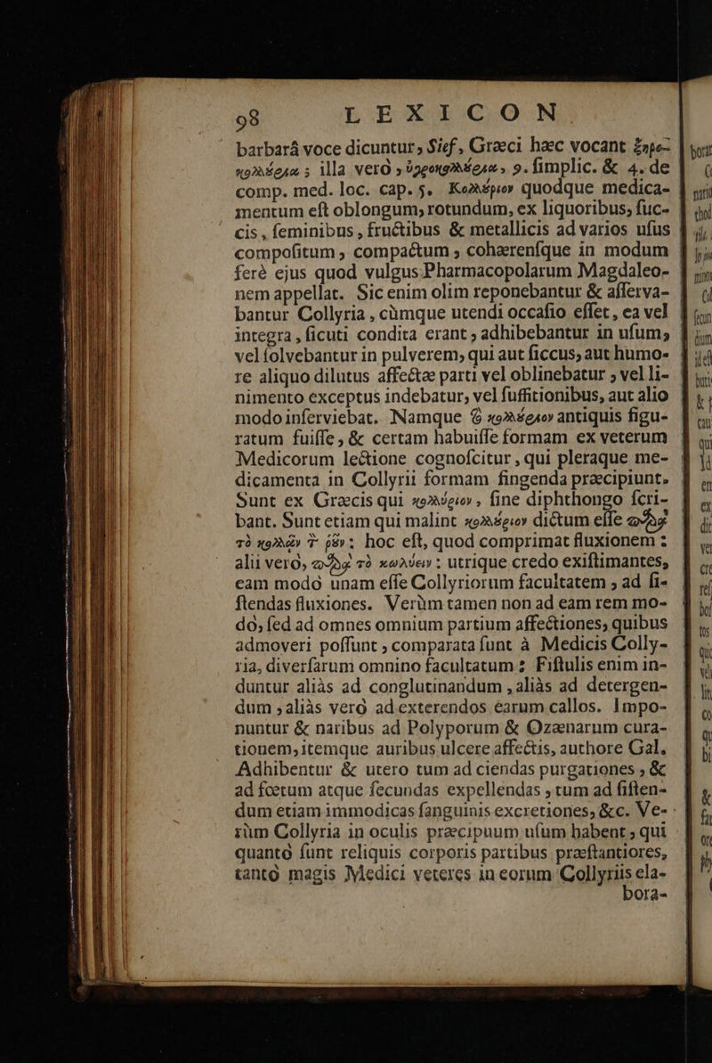                     98 LEXICON barbará voce dicuntur; $ief , Graeci haec vocant ξηρο- κολλέφρώ ; ila Vero » ?ggoxg2 Mese, 9. fimplic. &amp; 4.de comp. med. loc. cap. 5. Kemper quodque medica- mentum eft oblongum; rotundum, ex liquoribus; fuc- | cis , feminibus , fructibus &amp; metallicis ad varios ufus | compofitum ». compactum ; cohaerenfque in modum | feré ejus quod vulgus Pharmacopolarum Magdaleo- | nem appellat. Sic enim olim reponebantur &amp; afferva- | bantur Collyria , cümque utendi occafio effet, ea vel | integra, ficuti condita erant ; adhibebantur in ufum; | re aliquo dilutus affectae parti vel oblinebatur ; velli- | nimento exceptus indebatur, velfuffitionibus, aut alio | modo inferviebat. Namque Ὁ so»e1o antiquis figu- ratum fuiffe , &amp; certam habuiffe formam ex veterum Medicorum lectione cognofcitur , qui pleraque me- : dicamenta in Collyrit formam fingenda praecipiunt. | Sunt ex Gracis qui «oe , fine diphthongo fcri- bant. Sunt etiam qui malint «92 ei» dictum effe 2287 τὸ κολλῶν T ῥδν : hoc eft, quod comprimat fluxionem : alii vero, oae τὸ κωλύειν : utrique credo exiflimantes, cam modo unam effe Collyriorum facultatem ; ad fi- ftendas fluxiones. Verüm tamen non ad eam rem mo- do; fed ad omnes omnium partium affectiones; quibus admoveri poffunt ; comparata funt à Medicis Colly- duntur aliàs ad conglutinandum , aliàs ad detergen- dum ,aliàs vero ad exterendos earum callos. Impo- nuntur &amp; naribus ad Polyporum &amp; Ozanarum cura- tionem, itemque auribus ulcere affe&amp;is, authore Gal. Adhibentur &amp; utero tum ad ciendas purgationes ; &amp; ad foetum atque fecundas expellendas tum ad fiften-— | dum etiam immodicas fanguinis excretiones, &amp;c. Ve- : | rüm Collyria in oculis praecipuum u(um babent ; qui quanto funt reliquis corporis partibus praeftantiores, tanto magis Medici veteres in eorum ΤΟΜΗ͂Σ ela- Ora- 