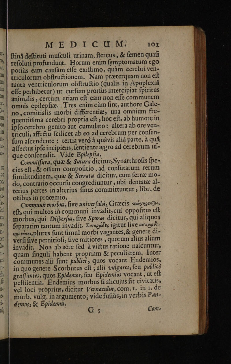  ul 1 v | m | n | ui m | t εὖ -—  -— ΞΞΏ9 -- --ὄ-ο- .  MEDICUM, IOL ftiná deflituti mufculi urinam, flercus , &amp; femen quaft refoluti profundunt. Horum enim fymptomatum ego triculorum obftruétionem. Nam praeterquam non eft tanta ventriculorum obftru&amp;io (qualis in Apoplexiá effe perhibetur) ut curfum proríus intercipiat fpiritus animalis ; certum etiam eft eam non effe communem omnis epilepfiz. Tres enim cüm fint, authore Gale- no,comitialis morbi differentia, una omnium fre- quentiffima cerebri propria eft ; hoc eft, ab humore in triculi, affe&amp;u fcilicet ab eo ad cerebrum per confen- affe&amp;us ipfe incipiens, fentiente aegro ad cerebrum uf- que confcendit. Vide Epilepfia. Commi[[ura, quae &amp; Sutura dicitur,Synarthrofis fpe- cies eft, &amp; offium compofitio, ad confutarum rerum o(fibus in procemio. Commun morbus, (ive univer (ali, Graecis. zmcysowG, feparatim tantum invadit. Σποραδες igitur five arogezt- verfi five pernitiofi, five mitiores ; quorum alius alium invadit. Non ab aere fed à vi&amp;us ratione nafcuntur; quam finguli habent propriam &amp; peculiarem. Inter communes alii funt publici, quos vocant Endemios, in quo genere Scorbutus eft ; alii vulgares; feu. publice gra[fantes, quos Epidemos, feu. Epidemios vocant , ut eft peftilentia. Endemius morbus fi alicujus fit civitatis, vel loci proprius, dicitur Vernaculius, com. 1. in 1. de demnm; ὃς Epidemm. G 5 Con- -                                     