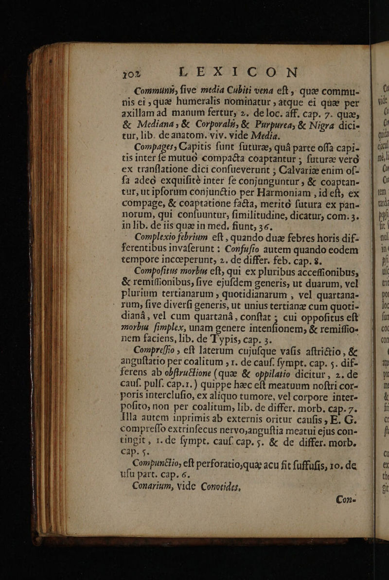 τοῦ LEXICON .— Communs, five media Cubiti vena eft ; quae commu- nis ei quae humeralis nominatur ; atque ei quae per axillam ad manum fertur; 2. de loc. aff. Cap. 7. qua & Mediana, & Corporal, & Purpurea, & Nigra dici- tur, lib. deanatom. viv. vide Media. Compages , Capitis funt. füturae, quá parte offa capi- tis inter fe mutüó compacta coaptantur ; futurae verà ex tranflatione dici confueverunt ; Calvariae enim of- fa adeo exquifité inter fe conjunguntur ; & coaptan- tur, ut ipforum conjunctio per Harmoniam , id eft, ex compage, & coaptatione facta, merità futura ex pan- norum, qui confuuntur, fimilitudine, dicatur, com. 3. in lib. de iis quae in med, fiunt, 36. Complexio febrium eft , quando duze febres horis dif- ferentibus invaferunt : Confufio autem quando eodem tempore incceperunt, 2. de differ. feb. cap. 8. Compofitus morbis eft, qui ex pluribus acceffionibus; & remiffionibus; five ejufdem generis, ut duarum, vel plurium tertianarum » quotidianarum , vel quartana- : rum, five diverfi generis, ut unius tertianze cum quoti- dianá, vel cum quartaná, conftat ; cui oppofitus eft morbi fimplex, unam genere intenfionem; & remiffio« nem faciens, lib. de Typis, cap. 3. | Compr«[fio 5 eft laterum cujufque vafis aftri&io , & anguftatio per coalitum 5 r. de cauf. fympt. cap. 5. dif- cauf. pulf. cap.1.) quippe haec eft meatuum noftri cor- poris interclufto, ex aliquo tumore, vel corpore inter- pofito, non per coalitum, lib. de differ. morb. Cap. 7. Illa autem inprimis ab externis oritur caufis , E. G. compreffo extrinfecus nervo;anguftia meatui ejus con- tingit, 1. de fympt. cauf. cap. s. & de differ. morb. Cap. 5. Compunclio, eft perforatio,quap acu fit fuffufis, 1o. de ufu part. cap. 6. Conarium, Nide. Conorides, Con-