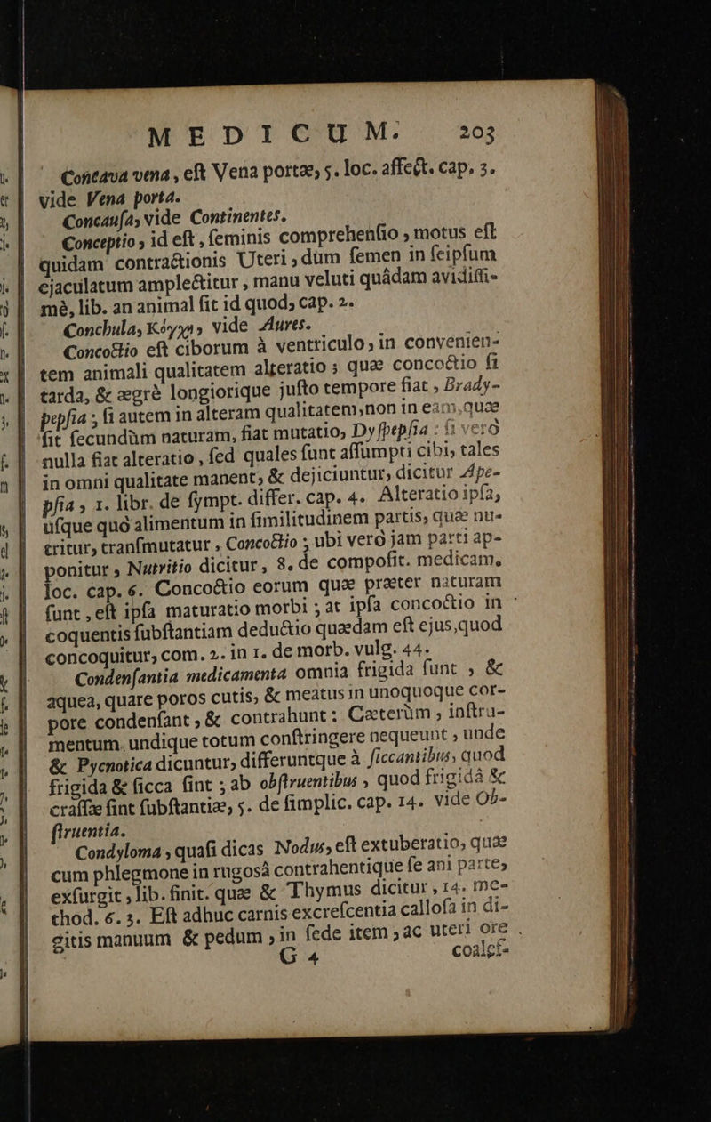 Contava vena , eft Vena porte, 5. loc. affect. cap, 5. vide Vena porta. Concaufa; vide. Continentes, Conceptio ; id eft , feminis comprehenfio 9 motus eft | quidam contra&amp;ionis Uteri ; dum femen in feipfum ejaculatum ample&amp;itur , manu veluti quádam avidiffi- me, lib. an animal fit id quod; cap. 2. Conchula, Κόγχι» vide Aures. Concoslio eft ciborum à ventriculo; in conyenien- tem animali qualitatem alteratio ; que concoétio ft tarda, &amp; «στὰ longiorique jufto tempore fiat , Brady- popfia ; fi autem in alteram qualitatem,non in eanm.quae fit fecundüm naturam, fiat mutatio, Dy[pepfia : (1 vero nulla fiat alteratio , fed quales funt affumpti cibi; tales in omni qualitate manent; &amp; dejiciuntur, dicitur 4pe- pfia » 1. libr. de fympt. differ. cap. 4. Alteratio ipía, ufque quà alimentum in fimilitudinem partis; quae nu- critur, tranfmutatur , Concodlio ; ubi verà jam parti ap- ponitur ; Nutritio dicitur, 8. de compofit. medicam, loc. cap. 4. Conco&amp;tio eorum qua prater nituram funt ,eft ipfa maturatio morbi ; at ipía conco&amp;io in : coquentis fubftantiam dedu&amp;io quaedam eft ejus,quod concoquitur, com. 2. in 1. de morb. vulg. 44. Conden(antia miicamenta omnia frigida funt , &amp; aquea, quare poros cutis, &amp; meatus 1n unoquoque cor- pore condenfant » &amp; contrahunt : Caeterüm , inftru- mentum. undique totum conftringere nequeunt » unde ὃς Pycnotica dicuntur, differuntque à ficcantibus, quod frigida &amp; ficca fint ; ab obflruentibus , quod frigidà Sc cratfze int fubftantia, . de fimplic. cap. 14. vide O^- firuentia. | Condyloma , quafi dicas Nodus, elt extuberatio, quae cum phlegmone in rngosá contrahentique fe ani parte; ex(urgit lib. finit. qua. &amp; Thymus dicitur , 14. me- thod. 6. s. Eft adhuc carnis excrefcentia callofa in di- eitis manuum &amp; pedum ; in fede item 5 ac uteri ore . 