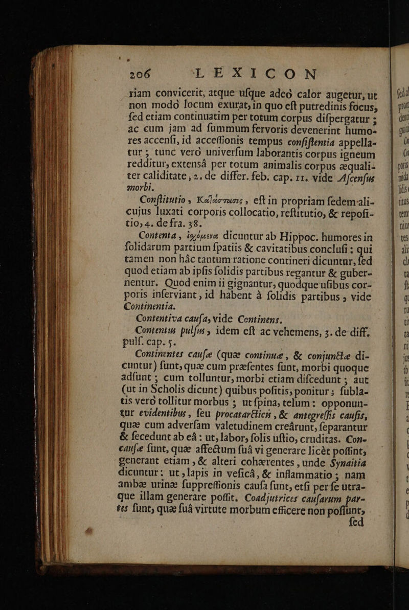                        L| Ld 206 LEXICON riam convicerit, atque ufque adeo calor augetur, ut fed etiam continuatim per totum corpus difpergatur ; ac eum jam ad fummum fervoris devenerint humo» res accenft, id acceffionis tempus confiftentia appella- cur ; tunc vera univerfum laborantis corpus igneum redditur, extensá per totum animalis corpus aequali- ter caliditate , 2. de differ. feb. cap. 11. vide Afcenfws znorbi. Conflitutio , Klzzzuns , eft in propriam fedemali- cujus luxati corporis collocatio, reflitutio, &amp; repofi- ti0» 4. de fra. 38. Contenta , iysusy dicuntur ab Hippoc. humores in folidarum partium fpatiis &amp; cavitatibus conclufi : qui tamen non hác tantum ratione contineri dicuntur, fed quod etiam ab ipfis folidis partibus regantur &amp; guber- nentur. Quod enim ii gignantur; quodque ufibus cor- poris inferviant, id habent à folidis partibus ; vide Continmntia. Contentiva caufa, vide Centinens, Conientis. pulis ; idem eft ac vehemens, 3. de diff. pulf. cap. 5. Continentes caufe (quae continue , &amp; conjuntle di- cuntur) funt; quae cum praefentes funt, morbi quoque adfunt ; cum tolluntur, morbi etiam difcedunt ; aut (ut in Scholis dicunt) quibus pofitis, ponitur; fubla- uis vero tollitur morbus ; utfpina; telum: opponun- tur evidentibus , feu procatarici , &amp; antegreffis caufis, qua cum adverfam valetudinem creárunt, feparantur &amp; fecedunt ab eà : ut, labor, folis uftio, cruditas. Con- canf.e funt, quae affectum fuá vi generare licét poffint; generant etiam , &amp; alteri cohaerentes , unde $ynaitia dicuntur; ut ; lapis in veficá, &amp; inflammatio ; nam ambe urina fuppreffionis caufa funt, etfi perfe utra- que illam generare poffit, Coadjutrices caufarum par- tts funt; quac {πῶ virtute morbum efficere non po vt -  (rdi pul dent Ἴ f ,