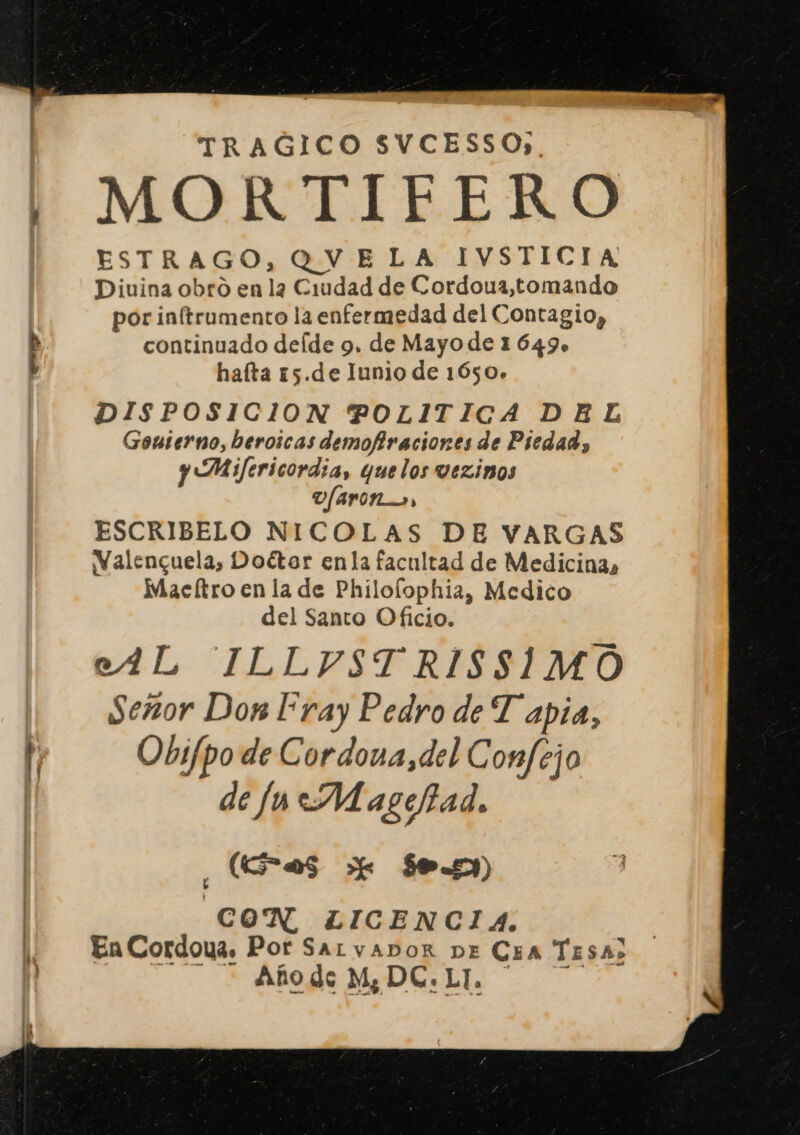 TRAGICO SVCESSO),. MOR TIFERO ESTRAGO, QVELA IVSTICIA Divina obro en la Ciudad de Cordoua,tomando por inftrumento la enfermedad del Contagio, continuado deíde 9. de Mayo de 1 649» hafta 15.de Iunio de 1650. DISPOSICION POLITICA DEL Gouterno, beroicas demofraciones de Piedad, y Mifericordia, que los vezinos D/APIN3, ESCRIBELO NICOLAS DE VARGAS WValenguela, Doétar enla facultad de Medicina, Maeítro en la de Philolophia, Medico del Santo Oficio. eAL ILLVYSTRISSIMO Señor Don Fray Pedro de Tapia, Obifpo de Cordona,del Confejo de fu Mageiad. ¿has e ses) CON LICENCIA. En Cordoua. Por SALVADOR DE CEA TESA» Año de M¿DC.LI.