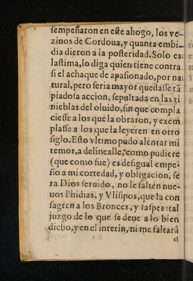 lempeñaron en ete ahogo, los ye: zinos de Cordoua,y quantaembi... dia dieron ala pofteridad.Solo es;', laftima,lo diga quiertiene contra, 11 el achaque de apalionado,por na, tural,pero feria mayof quedalle ta. pladofía accion, fepultada enlasti | ¡y nicblasdel oluido, fin que compla | cicle alosquelaobraron, y exemi!. plaflc'a los quelaleyeren en otra figlo.Efto vltimopudo aléntar mi temor,a delincallescomo pudiere (quecomo fue)esdefigual empe: ño a micortedad, y obligación, fe | ra Diosferuido., no le faltén nues | uos Pindias, y Vliipos,quela con | lagrena los Bronces,y lafpes:tal | juzgo de le que fe deue alo bien | dicho,y.enelinteria,nime faltará | el